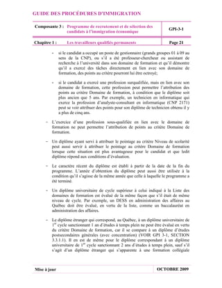GUIDE DES PROCÉDURES D'IMMIGRATION

Composante 3 : Programme de recrutement et de sélection des
                                                                               GPI-3-1
               candidats à l’immigration économique

Chapitre 1 :       Les travailleurs qualifiés permanents                       Page 21

         -     si le candidat a occupé un poste de gestionnaire (grands groupes 01 à 09 au
               sens de la CNP), ou s’il a été professeur-chercheur ou assistant de
               recherche à l’université dans son domaine de formation et qu’il démontre
               qu’il a exercé des tâches directement en lien avec son domaine de
               formation, des points au critère pourront lui être octroyé;

         -     si le candidat a exercé une profession surqualifiée, mais en lien avec son
               domaine de formation, cette profession peut permettre l’attribution des
               points au critère Domaine de formation, à condition que le diplôme soit
               plus ancien que 5 ans. Par exemple, un technicien en informatique qui
               exerce la profession d’analyste-consultant en informatique (CNP 2171)
               peut se voir attribuer des points pour son diplôme de technicien obtenu il y
               a plus de cinq ans.

     - L’exercice d’une profession sous-qualifiée en lien avec le domaine de
       formation ne peut permettre l’attribution de points au critère Domaine de
       formation.

     - Un diplôme ayant servi à attribuer le pointage au critère Niveau de scolarité
       peut aussi servir à attribuer le pointage au critère Domaine de formation
       lorsque cette situation est plus avantageuse pour le candidat et que ledit
       diplôme répond aux conditions d’évaluation.

     - Le caractère récent du diplôme est établi à partir de la date de la fin du
       programme. L’année d’obtention du diplôme peut aussi être utilisée à la
       condition qu’il s’agisse de la même année que celle à laquelle le programme a
       été terminé.

     - Un diplôme universitaire de cycle supérieur à celui indiqué à la Liste des
       domaines de formation est évalué de la même façon que s’il était de même
       niveau de cycle. Par exemple, un DESS en administration des affaires au
       Québec doit être évalué, en vertu de la liste, comme un baccalauréat en
       administration des affaires.

     - Le diplôme étranger qui correspond, au Québec, à un diplôme universitaire de
       1er cycle sanctionnant 1 an d’études à temps plein ne peut être évalué en vertu
       du critère Domaine de formation, car il se compare à un diplôme d’études
       postsecondaires générales (avec concentration) (VOIR GPI 3-1, SECTION
       3.3.1.1). Il en est de même pour le diplôme correspondant à un diplôme
       universitaire de 1er cycle sanctionnant 2 ans d’études à temps plein, sauf s’il
       s’agit d’un diplôme étranger qui s’apparente à une formation collégiale



Mise à jour                                                             OCTOBRE 2009
 