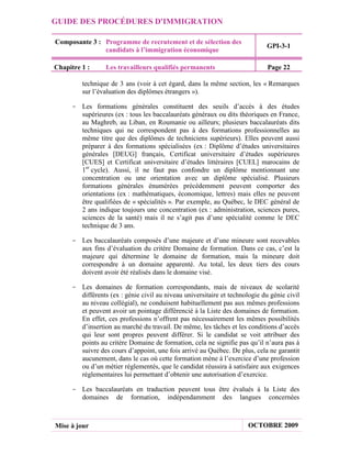 GUIDE DES PROCÉDURES D'IMMIGRATION

Composante 3 : Programme de recrutement et de sélection des
                                                                             GPI-3-1
               candidats à l’immigration économique

Chapitre 1 :     Les travailleurs qualifiés permanents                       Page 22

         technique de 3 ans (voir à cet égard, dans la même section, les « Remarques
         sur l’évaluation des diplômes étrangers »).

     - Les formations générales constituent des seuils d’accès à des études
       supérieures (ex : tous les baccalauréats généraux ou dits théoriques en France,
       au Maghreb, au Liban, en Roumanie ou ailleurs; plusieurs baccalauréats dits
       techniques qui ne correspondent pas à des formations professionnelles au
       même titre que des diplômes de techniciens supérieurs). Elles peuvent aussi
       préparer à des formations spécialisées (ex : Diplôme d’études universitaires
       générales [DEUG] français, Certificat universitaire d’études supérieures
       [CUES] et Certificat universitaire d’études littéraires [CUEL] marocains de
       1er cycle). Aussi, il ne faut pas confondre un diplôme mentionnant une
       concentration ou une orientation avec un diplôme spécialisé. Plusieurs
       formations générales énumérées précédemment peuvent comporter des
       orientations (ex : mathématiques, économique, lettres) mais elles ne peuvent
       être qualifiées de « spécialités ». Par exemple, au Québec, le DEC général de
       2 ans indique toujours une concentration (ex : administration, sciences pures,
       sciences de la santé) mais il ne s’agit pas d’une spécialité comme le DEC
       technique de 3 ans.

     - Les baccalauréats composés d’une majeure et d’une mineure sont recevables
       aux fins d’évaluation du critère Domaine de formation. Dans ce cas, c’est la
       majeure qui détermine le domaine de formation, mais la mineure doit
       correspondre à un domaine apparenté. Au total, les deux tiers des cours
       doivent avoir été réalisés dans le domaine visé.

     - Les domaines de formation correspondants, mais de niveaux de scolarité
       différents (ex : génie civil au niveau universitaire et technologie du génie civil
       au niveau collégial), ne conduisent habituellement pas aux mêmes professions
       et peuvent avoir un pointage différencié à la Liste des domaines de formation.
       En effet, ces professions n’offrent pas nécessairement les mêmes possibilités
       d’insertion au marché du travail. De même, les tâches et les conditions d’accès
       qui leur sont propres peuvent différer. Si le candidat se voit attribuer des
       points au critère Domaine de formation, cela ne signifie pas qu’il n’aura pas à
       suivre des cours d’appoint, une fois arrivé au Québec. De plus, cela ne garantit
       aucunement, dans le cas où cette formation mène à l’exercice d’une profession
       ou d’un métier réglementés, que le candidat réussira à satisfaire aux exigences
       réglementaires lui permettant d’obtenir une autorisation d’exercice.

     - Les baccalauréats en traduction peuvent tous être évalués à la Liste des
       domaines de formation, indépendamment des langues concernées



Mise à jour                                                           OCTOBRE 2009
 