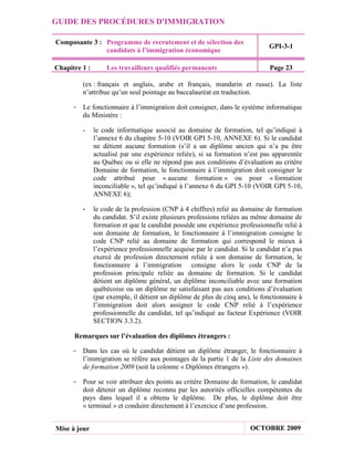 GUIDE DES PROCÉDURES D'IMMIGRATION

Composante 3 : Programme de recrutement et de sélection des
                                                                               GPI-3-1
               candidats à l’immigration économique

Chapitre 1 :       Les travailleurs qualifiés permanents                       Page 23

         (ex : français et anglais, arabe et français, mandarin et russe). La liste
         n’attribue qu’un seul pointage au baccalauréat en traduction.

     - Le fonctionnaire à l’immigration doit consigner, dans le système informatique
       du Ministère :

         -     le code informatique associé au domaine de formation, tel qu’indiqué à
               l’annexe 6 du chapitre 5-10 (VOIR GPI 5-10, ANNEXE 6). Si le candidat
               ne détient aucune formation (s’il a un diplôme ancien qui n’a pu être
               actualisé par une expérience reliée), si sa formation n’est pas apparentée
               au Québec ou si elle ne répond pas aux conditions d’évaluation au critère
               Domaine de formation, le fonctionnaire à l’immigration doit consigner le
               code attribué pour « aucune formation » ou pour « formation
               inconciliable », tel qu’indiqué à l’annexe 6 du GPI 5-10 (VOIR GPI 5-10,
               ANNEXE 6);

         -     le code de la profession (CNP à 4 chiffres) relié au domaine de formation
               du candidat. S’il existe plusieurs professions reliées au même domaine de
               formation et que le candidat possède une expérience professionnelle relié à
               son domaine de formation, le fonctionnaire à l’immigration consigne le
               code CNP relié au domaine de formation qui correspond le mieux à
               l’expérience professionnelle acquise par le candidat. Si le candidat n’a pas
               exercé de profession directement reliée à son domaine de formation, le
               fonctionnaire à l’immigration consigne alors le code CNP de la
               profession principale reliée au domaine de formation. Si le candidat
               détient un diplôme général, un diplôme inconciliable avec une formation
               québécoise ou un diplôme ne satisfaisant pas aux conditions d’évaluation
               (par exemple, il détient un diplôme de plus de cinq ans), le fonctionnaire à
               l’immigration doit alors assigner le code CNP relié à l’expérience
               professionnelle du candidat, tel qu’indiqué au facteur Expérience (VOIR
               SECTION 3.3.2).

      Remarques sur l’évaluation des diplômes étrangers :

     - Dans les cas où le candidat détient un diplôme étranger, le fonctionnaire à
       l’immigration se réfère aux pointages de la partie 1 de la Liste des domaines
       de formation 2009 (soit la colonne « Diplômes étrangers »).

     - Pour se voir attribuer des points au critère Domaine de formation, le candidat
       doit détenir un diplôme reconnu par les autorités officielles compétentes du
       pays dans lequel il a obtenu le diplôme. De plus, le diplôme doit être
       « terminal » et conduire directement à l’exercice d’une profession.


Mise à jour                                                             OCTOBRE 2009
 