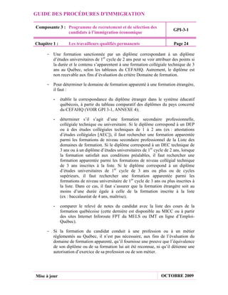 GUIDE DES PROCÉDURES D'IMMIGRATION

Composante 3 : Programme de recrutement et de sélection des
                                                                               GPI-3-1
               candidats à l’immigration économique

Chapitre 1 :       Les travailleurs qualifiés permanents                       Page 24

     - Une formation sanctionnée par un diplôme correspondant à un diplôme
       d’études universitaires de 1er cycle de 2 ans peut se voir attribuer des points si
       la durée et le contenu s’apparentent à une formation collégiale technique de 3
       ans au Québec, selon les tableaux du CEFAHQ. Autrement, le diplôme est
       non recevable aux fins d’évaluation du critère Domaine de formation.

     - Pour déterminer le domaine de formation apparenté à une formation étrangère,
       il faut :

         -     établir la correspondance du diplôme étranger dans le système éducatif
               québécois, à partir du tableau comparatif des diplômes du pays concerné
               du CEFAHQ (VOIR GPI 3-1, ANNEXE 4);

         -     déterminer s’il s’agit d’une formation secondaire professionnelle,
               collégiale technique ou universitaire. Si le diplôme correspond à un DEP
               ou à des études collégiales techniques de 1 à 2 ans (ex : attestations
               d’études collégiales [AEC]), il faut rechercher une formation apparentée
               parmi les formations de niveau secondaire professionnel de la Liste des
               domaines de formation. Si le diplôme correspond à un DEC technique de
               3 ans ou à un diplôme d’études universitaires de 1er cycle de 2 ans, lorsque
               la formation satisfait aux conditions préalables, il faut rechercher une
               formation apparentée parmi les formations de niveau collégial technique
               de 3 ans inscrites à la liste. Si le diplôme correspond à un diplôme
               d’études universitaires de 1er cycle de 3 ans ou plus ou de cycles
               supérieurs, il faut rechercher une formation apparentée parmi les
               formations de niveau universitaire de 1er cycle de 3 ans ou plus inscrites à
               la liste. Dans ce cas, il faut s’assurer que la formation étrangère soit au
               moins d’une durée égale à celle de la formation inscrite à la liste
               (ex : baccalauréat de 4 ans, maîtrise);

         -     comparer le relevé de notes du candidat avec la liste des cours de la
               formation québécoise (cette dernière est disponible au MICC ou à partir
               des sites Internet Inforoute FPT du MELS ou IMT en ligne d’Emploi-
               Québec).

     - Si la formation du candidat conduit à une profession ou à un métier
       réglementés au Québec, il n’est pas nécessaire, aux fins de l’évaluation du
       domaine de formation apparenté, qu’il fournisse une preuve que l’équivalence
       de son diplôme ou de sa formation lui ait été reconnue, ni qu’il détienne une
       autorisation d’exercice de sa profession ou de son métier.




Mise à jour                                                             OCTOBRE 2009
 