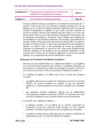 GUIDE DES PROCÉDURES D'IMMIGRATION

Composante 3 : Programme de recrutement et de sélection des
                                                                            GPI-3-1
               candidats à l’immigration économique

Chapitre 1 :       Les travailleurs qualifiés permanents                    Page 25

     - Lorsqu’un diplôme étranger correspond à une formation universitaire de 1er
       cycle de 3 ans ou plus ou à une formation collégiale technique de 3 ans au
       Québec, qu’il n’y a pas de formation québécoise apparentée selon le niveau de
       scolarité correspondant au diplôme et qu’il existe une telle formation au
       niveau de scolarité inférieur, ledit diplôme peut être évalué à ce niveau aux
       fins du critère. Dans ce cas, le fonctionnaire à l’immigration attribuera le code
       et le pointage en conséquence. Autrement, il devra indiquer que le diplôme est
       inconciliable avec une formation québécoise. Par exemple, un baccalauréat en
       tourisme obtenu à l’étranger pourra être évalué en tant que DEC en tourisme.
       En effet, en vertu de la liste, il s’agit d’une formation de niveau technique au
       Québec, car celle-ci mène à des professions de niveau de compétence
       technique ou intermédiaire, au sens de la CNP. Ainsi, avant d’établir qu’une
       formation étrangère est inconciliable avec une formation québécoise, il faut
       s’assurer qu’il n’existe pas de formation apparentée au niveau de scolarité
       inférieur, et ce, uniquement aux fins d’évaluation de ce critère.

      Remarques sur l’évaluation des diplômes du Québec :

     - Dans les cas où le candidat détient un « diplôme du Québec » ou un diplôme
       ou un titre de formation pouvant être assimilés à un diplôme du Québec, le
       fonctionnaire à l’immigration se réfère aux pointages de la partie 2 de la Liste
       des domaines de formation 2009 (soit la colonne « Diplômes du Québec »).

     - Le « diplôme du Québec » se définit selon l’une ou l’autre des situations
       suivantes :

         -     un diplôme délivré par le ministère de l’Éducation, du Loisir et du Sport
               (MELS), de niveau secondaire ou collégial, ou par une université
               québécoise. La formation peut avoir été suivie au Québec ou à l’étranger;
               OU

         -     une attestation d’études collégiales délivrée par un établissement
               d’enseignement collégial reconnu par le MELS. La formation doit avoir
               été suivie au Québec et avoir une durée de plus d’un an à temps plein.

     - Est assimilé à un « diplôme du Québec » :

         -     le diplôme canadien, s’il est délivré par le ministre responsable de
               l’éducation ou par une université d’une province ou d’un territoire
               canadiens. La formation peut avoir été suivie au Québec ou à l’étranger;

         -     le diplôme étranger reconnu équivalent par un organisme québécois de
               réglementation, sauf s’il s’agit d’un diplôme de médecin;

Mise à jour                                                          OCTOBRE 2009
 