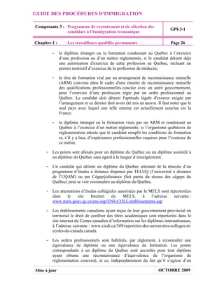 GUIDE DES PROCÉDURES D'IMMIGRATION

Composante 3 : Programme de recrutement et de sélection des
                                                                               GPI-3-1
               candidats à l’immigration économique

Chapitre 1 :       Les travailleurs qualifiés permanents                        Page 26

         -     le diplôme étranger ou la formation conduisant au Québec à l’exercice
               d’une profession ou d’un métier réglementés, si le candidat détient déjà
               une autorisation d'exercice de cette profession au Québec, incluant un
               permis restrictif d’exercice de la profession de médecin;

         -     le titre de formation visé par un arrangement de reconnaissance mutuelle
               (ARM) convenu dans le cadre d'une entente de reconnaissance mutuelle
               des qualifications professionnelles conclue avec un autre gouvernement,
               pour l’exercice d’une profession régie par un ordre professionnel au
               Québec. Le candidat doit détenir l'aptitude légale d'exercer exigée par
               l’arrangement et ce dernier doit avoir été mis en œuvre. Il faut noter que le
               seul pays avec lequel une telle entente est actuellement conclue est la
               France.

         -     le diplôme étranger ou la formation visés par un ARM et conduisant au
               Québec à l’exercice d’un métier réglementé, si l’organisme québécois de
               réglementation atteste que le candidat remplit les conditions de formation
               et, s’il y a lieu, d’expériences professionnelles requises pour l’exercice de
               ce métier.

     - Les points sont alloués pour un diplôme du Québec ou un diplôme assimilé à
       un diplôme du Québec sans égard à la langue d’enseignement.

     - Un candidat qui détient un diplôme du Québec attestant de la réussite d’un
       programme d’études à distance dispensé par TELUQ (l’université à distance
       de l’UQÀM) ou par Cégep@distance (fait partie du réseau des cégeps du
       Québec) peut se voir reconnaître un diplôme du Québec.

     - Les attestations d’études collégiales autorisées par le MELS sont répertoriées
       dans     le    site   Internet    du     MELS,      à    l’adresse  suivante :
       www.mels.gouv.qc.ca/ens-sup/ENS-COLL/etablissements.asp

     - Les établissements canadiens ayant reçus de leur gouvernement provincial ou
       territorial le droit de conférer des titres académiques sont répertoriés dans le
       site internet du Centre canadien d’information sur les diplômes internationaux,
       à l’adresse suivante : www.cicdi.ca/349/repertoire-des-universites-colleges-et-
       ecoles-du-canada.canada.

     - Les ordres professionnels sont habilités, par règlement, à reconnaître une
       équivalence de diplôme ou une équivalence de formation. Les points
       correspondants à un diplôme du Québec sont accordés pour tout diplôme
       ayant obtenu une reconnaissance d’équivalence de l’organisme de
       réglementation concerné, et ce, indépendamment du fait qu’il s’agisse d’un

Mise à jour                                                             OCTOBRE 2009
 