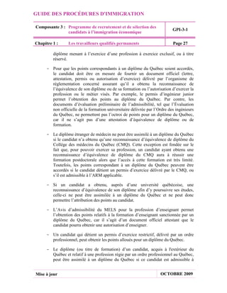 GUIDE DES PROCÉDURES D'IMMIGRATION

Composante 3 : Programme de recrutement et de sélection des
                                                                           GPI-3-1
               candidats à l’immigration économique

Chapitre 1 :     Les travailleurs qualifiés permanents                     Page 27

         diplôme menant à l’exercice d’une profession à exercice exclusif, ou à titre
         réservé.

     - Pour que les points correspondants à un diplôme du Québec soient accordés,
       le candidat doit être en mesure de fournir un document officiel (lettre,
       attestation, permis ou autorisation d’exercice) délivré par l’organisme de
       réglementation concerné assurant qu’il a obtenu la reconnaissance de
       l’équivalence de son diplôme ou de sa formation ou l’autorisation d’exercer la
       profession ou le métier visés. Par exemple, le permis d’ingénieur junior
       permet l’obtention des points au diplôme du Québec. Par contre, les
       documents d’évaluation préliminaire de l’admissibilité, tel que l’Évaluation
       non officielle de la formation universitaire délivrée par l’Ordre des ingénieurs
       du Québec, ne permettent pas l’octroi de points pour un diplôme du Québec,
       car il ne s’agit pas d’une attestation d’équivalence de diplôme ou de
       formation.

     - Le diplôme étranger de médecin ne peut être assimilé à un diplôme du Québec
       si le candidat n’a obtenu qu’une reconnaissance d’équivalence de diplôme du
       Collège des médecins du Québec (CMQ). Cette exception est fondée sur le
       fait que, pour pouvoir exercer sa profession, un candidat ayant obtenu une
       reconnaissance d’équivalence de diplôme du CMQ aura à réussir une
       formation postdoctorale alors que l’accès à cette formation est très limité.
       Toutefois, les points correspondant à un diplôme du Québec peuvent être
       accordés si le candidat détient un permis d’exercice délivré par le CMQ, ou
       s’il est admissible à l’ARM applicable.

     - Si un candidat a obtenu, auprès d’une université québécoise, une
       reconnaissance d’équivalence de son diplôme afin d’y poursuivre ses études,
       celle-ci ne peut être assimilée à un diplôme du Québec et ne peut donc
       permettre l’attribution des points au candidat.

     - L’Avis d’admissibilité du MELS pour la profession d’enseignant permet
       l’obtention des points relatifs à la formation d’enseignant sanctionnée par un
       diplôme du Québec, car il s’agit d’un document officiel attestant que le
       candidat pourra obtenir une autorisation d’enseigner.

     - Un candidat qui détient un permis d’exercice restrictif, délivré par un ordre
       professionnel, peut obtenir les points alloués pour un diplôme du Québec.

     - Le diplôme (ou titre de formation) d’un candidat, acquis à l'extérieur du
       Québec et relatif à une profession régie par un ordre professionnel au Québec,
       peut être assimilé à un diplôme du Québec si ce candidat est admissible à


Mise à jour                                                         OCTOBRE 2009
 