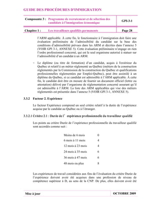 GUIDE DES PROCÉDURES D'IMMIGRATION

 Composante 3 : Programme de recrutement et de sélection des
                                                                                GPI-3-1
                candidats à l’immigration économique

Chapitre 1 :        Les travailleurs qualifiés permanents                       Page 28

           l’ARM applicable. À cette fin, le fonctionnaire à l’immigration doit faire une
           évaluation préliminaire de l’admissibilité du candidat sur la base des
           conditions d’admissibilité prévues dans les ARM et décrites dans l’annexe 5
           (VOIR GPI 3-1, ANNEXE 5). Cette évaluation préliminaire n’engage en rien
           l’ordre professionnel concerné, qui est le seul organisme autorisé à statuer sur
           l’admissibilité d’un candidat à un ARM.

       - Le diplôme (ou titre de formation) d’un candidat, acquis à l'extérieur du
         Québec et relatif à un métier réglementé au Québec (métiers de la construction
         réglementés par la Commission de la construction du Québec et qualifications
         professionnelles réglementées par Emploi-Québec), peut être assimilé à un
         diplôme du Québec, si ce candidat est admissible à l’ARM applicable. À cette
         fin, le candidat doit être en mesure de fournir un document officiel (lettre ou
         attestation) délivré par l’organisme de réglementation concerné assurant qu’il
         est admissible à l’ARM. La liste des ARM applicables qui vise des métiers
         réglementés est présentée dans l’annexe 5 (VOIR GPI 3-1, ANNEXE 5).

3.3.2 Facteur 2. Expérience

       Le facteur Expérience comprend un seul critère relatif à la durée de l’expérience
       acquise par le candidat au Québec ou à l’étranger.

3.3.2.1 Cr itèr e 2.1 : Dur ée de l’expér ience pr ofessionnelle du tr availleur qualifié

       Les points au critère Durée de l’expérience professionnelle du travailleur qualifié
       sont accordés comme suit :

                                Moins de 6 mois             0
                                6 mois à 11 mois            4
                                12 mois à 23 mois           4
                                24 mois à 35 mois           6
                                36 mois à 47 mois           6
                                48 mois ou plus             8


       Les expériences de travail considérées aux fins de l’évaluation du critère Durée de
       l’expérience doivent avoir été acquises dans une profession de niveau de
       compétence supérieur à D, au sens de la CNP. De plus, elles doivent avoir été



 Mise à jour                                                             OCTOBRE 2009
 
