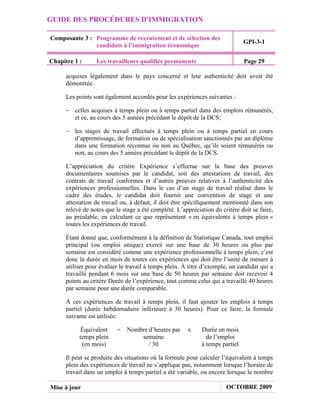GUIDE DES PROCÉDURES D'IMMIGRATION

Composante 3 : Programme de recrutement et de sélection des
                                                                               GPI-3-1
               candidats à l’immigration économique

Chapitre 1 :      Les travailleurs qualifiés permanents                        Page 29

      acquises légalement dans le pays concerné et leur authenticité doit avoir été
      démontrée.

      Les points sont également accordés pour les expériences suivantes :

     - celles acquises à temps plein ou à temps partiel dans des emplois rémunérés,
       et ce, au cours des 5 années précédant le dépôt de la DCS;

     - les stages de travail effectués à temps plein ou à temps partiel en cours
       d’apprentissage, de formation ou de spécialisation sanctionnés par un diplôme
       dans une formation reconnue ou non au Québec, qu’ils soient rémunérés ou
       non, au cours des 5 années précédant le dépôt de la DCS.

      L’appréciation du critère Expérience s’effectue sur la base des preuves
      documentaires soumises par le candidat, soit des attestations de travail, des
      contrats de travail conformes et d’autres preuves relatives à l’authenticité des
      expériences professionnelles. Dans le cas d’un stage de travail réalisé dans le
      cadre des études, le candidat doit fournir une convention de stage et une
      attestation de travail ou, à défaut, il doit être spécifiquement mentionné dans son
      relevé de notes que le stage a été complété. L’appréciation du critère doit se faire,
      au préalable, en calculant ce que représentent « en équivalents à temps plein »
      toutes les expériences de travail.

      Étant donné que, conformément à la définition de Statistique Canada, tout emploi
      principal (ou emploi unique) exercé sur une base de 30 heures ou plus par
      semaine est considéré comme une expérience professionnelle à temps plein, c’est
      donc la durée en mois de toutes ces expériences qui doit être l’unité de mesure à
      utiliser pour évaluer le travail à temps plein. À titre d’exemple, un candidat qui a
      travaillé pendant 6 mois sur une base de 50 heures par semaine doit recevoir 4
      points au critère Durée de l’expérience, tout comme celui qui a travaillé 40 heures
      par semaine pour une durée comparable.

      À ces expériences de travail à temps plein, il faut ajouter les emplois à temps
      partiel (durée hebdomadaire inférieure à 30 heures). Pour ce faire, la formule
      suivante est utilisée:

            Équivalent    =    Nombre d’heures par      x    Durée en mois
           temps plein             semaine                     de l’emploi
            (en mois)                 / 30                   à temps partiel

      Il peut se produire des situations où la formule pour calculer l’équivalent à temps
      plein des expériences de travail ne s’applique pas, notamment lorsque l’horaire de
      travail dans un emploi à temps partiel a été variable, ou encore lorsque le nombre

Mise à jour                                                            OCTOBRE 2009
 