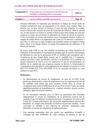GUIDE DES PROCÉDURES D'IMMIGRATION

Composante 3 : Programme de recrutement et de sélection des
                                                                             GPI-3-1
               candidats à l’immigration économique

Chapitre 1 :      Les travailleurs qualifiés permanents                       Page 30

      d’heures effectuées ne représente pas forcément la charge de travail réelle de
      l’emploi (notamment pour les enseignants et les artistes sous contrat). Dans le
      premier cas, on peut utiliser, si l’horaire n’a pas été trop irrégulier, le nombre
      moyen d’heures par semaine au cours de la période de référence. Dans le second
      cas, on doit ajuster à la hausse le nombre d’heures pour tenir compte des activités
      connexes et autres qui ont permis la réalisation du contrat de travail en question.
      À titre d’exemple, au niveau universitaire, pour l’enseignant titulaire, la prise en
      compte du temps alloué à la préparation des cours et à la fonction « recherche »
      peut faire en sorte que ce type d’emploi soit considéré comme un emploi à temps
      plein, même si la charge relative au temps d’enseignement est inférieure à 10
      heures par semaine.

      Si aucun code CNP n’a pu être attribué en fonction du critère Domaine de
      formation, le fonctionnaire à l’immigration consigne dans le système informatique
      du Ministère le code de la profession (CNP à 4 chiffres) qui correspond soit à
      l’expérience de plus longue durée acquise par le candidat, soit à l’expérience
      acquise par celui-ci dans un domaine connexe à sa formation. Si le candidat n’a
      aucune expérience de travail ou si son expérience n’a pas de correspondance au
      Québec ou ne satisfait pas aux exigences requises au facteur, le fonctionnaire à
      l’immigration doit consigner le code approprié tel qu’indiqué à la section 5.3.3 du
      GPI 5-10 (VOIR GPI 5-10, SECTION 5.3.3). Le nouveau travailleur se verra
      attribuer le code 9914.

      Remarques :

     - La détermination du niveau de compétence, au sens de la CNP, d’une
       profession déclarée doit se faire en conjonction avec les expériences de travail
       du candidat, étant donné que pour certaines d’entre elles, le niveau de
       compétence peut varier sensiblement du niveau D au niveau C pour une même
       appellation générale de la profession (ex : vendeur, cuisinier, caissier, serveur,
       étalagiste, agent de sécurité, hôtelier).

     - Si les documents transmis avec la DCS ne permettent pas d’évaluer
       adéquatement le niveau de compétence de la profession exercée par le
       candidat et que cet élément est déterminant pour l’acceptation de celui-ci dès
       l’étape de l’examen préliminaire, des documents supplémentaires doivent être
       demandés. Si, malgré cette demande, la situation ne peut être clarifiée, il faut
       convoquer le candidat à une entrevue de sélection, notamment pour
       déterminer le niveau de compétence de ladite profession.

     - Une attention particulière doit être portée aux appellations d’emploi à
       l’étranger qui sont différentes de celles utilisées au Québec et qui ne


Mise à jour                                                            OCTOBRE 2009
 