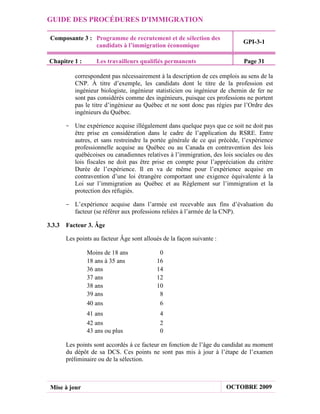 GUIDE DES PROCÉDURES D'IMMIGRATION

 Composante 3 : Programme de recrutement et de sélection des
                                                                           GPI-3-1
                candidats à l’immigration économique

Chapitre 1 :      Les travailleurs qualifiés permanents                    Page 31

         correspondent pas nécessairement à la description de ces emplois au sens de la
         CNP. À titre d’exemple, les candidats dont le titre de la profession est
         ingénieur biologiste, ingénieur statisticien ou ingénieur de chemin de fer ne
         sont pas considérés comme des ingénieurs, puisque ces professions ne portent
         pas le titre d’ingénieur au Québec et ne sont donc pas régies par l’Ordre des
         ingénieurs du Québec.

      - Une expérience acquise illégalement dans quelque pays que ce soit ne doit pas
        être prise en considération dans le cadre de l’application du RSRE. Entre
        autres, et sans restreindre la portée générale de ce qui précède, l’expérience
        professionnelle acquise au Québec ou au Canada en contravention des lois
        québécoises ou canadiennes relatives à l’immigration, des lois sociales ou des
        lois fiscales ne doit pas être prise en compte pour l’appréciation du critère
        Durée de l’expérience. Il en va de même pour l’expérience acquise en
        contravention d’une loi étrangère comportant une exigence équivalente à la
        Loi sur l’immigration au Québec et au Règlement sur l’immigration et la
        protection des réfugiés.

      - L’expérience acquise dans l’armée est recevable aux fins d’évaluation du
        facteur (se référer aux professions reliées à l’armée de la CNP).

3.3.3 Facteur 3. Âge

      Les points au facteur Âge sont alloués de la façon suivante :

               Moins de 18 ans             0
               18 ans à 35 ans            16
               36 ans                     14
               37 ans                     12
               38 ans                     10
               39 ans                      8
               40 ans                      6
               41 ans                       4
               42 ans                       2
               43 ans ou plus               0

      Les points sont accordés à ce facteur en fonction de l’âge du candidat au moment
      du dépôt de sa DCS. Ces points ne sont pas mis à jour à l’étape de l’examen
      préliminaire ou de la sélection.



 Mise à jour                                                          OCTOBRE 2009
 