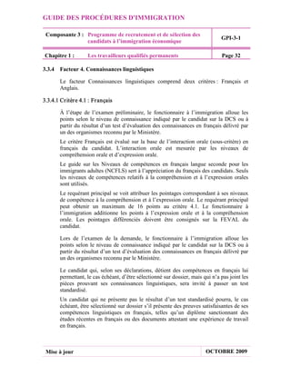 GUIDE DES PROCÉDURES D'IMMIGRATION

 Composante 3 : Programme de recrutement et de sélection des
                                                                                 GPI-3-1
                candidats à l’immigration économique

 Chapitre 1 :        Les travailleurs qualifiés permanents                       Page 32

3.3.4 Facteur 4. Connaissances linguistiques

        Le facteur Connaissances linguistiques comprend deux critères : Français et
        Anglais.

3.3.4.1 Cr itèr e 4.1 : Fr ançais

        À l’étape de l’examen préliminaire, le fonctionnaire à l’immigration alloue les
        points selon le niveau de connaissance indiqué par le candidat sur la DCS ou à
        partir du résultat d’un test d’évaluation des connaissances en français délivré par
        un des organismes reconnu par le Ministère.
        Le critère Français est évalué sur la base de l’interaction orale (sous-critère) en
        français du candidat. L’interaction orale est mesurée par les niveaux de
        compréhension orale et d’expression orale.
        Le guide sur les Niveaux de compétences en français langue seconde pour les
        immigrants adultes (NCFLS) sert à l’appréciation du français des candidats. Seuls
        les niveaux de compétences relatifs à la compréhension et à l’expression orales
        sont utilisés.
        Le requérant principal se voit attribuer les pointages correspondant à ses niveaux
        de compétence à la compréhension et à l’expression orale. Le requérant principal
        peut obtenir un maximum de 16 points au critère 4.1. Le fonctionnaire à
        l’immigration additionne les points à l’expression orale et à la compréhension
        orale. Les pointages différenciés doivent être consignés sur la FEVAL du
        candidat.

        Lors de l’examen de la demande, le fonctionnaire à l’immigration alloue les
        points selon le niveau de connaissance indiqué par le candidat sur la DCS ou à
        partir du résultat d’un test d’évaluation des connaissances en français délivré par
        un des organismes reconnu par le Ministère.

        Le candidat qui, selon ses déclarations, détient des compétences en français lui
        permettant, le cas échéant, d’être sélectionné sur dossier, mais qui n’a pas joint les
        pièces prouvant ses connaissances linguistiques, sera invité à passer un test
        standardisé.
        Un candidat qui ne présente pas le résultat d’un test standardisé pourra, le cas
        échéant, être sélectionné sur dossier s’il présente des preuves satisfaisantes de ses
        compétences linguistiques en français, telles qu’un diplôme sanctionnant des
        études récentes en français ou des documents attestant une expérience de travail
        en français.



 Mise à jour                                                              OCTOBRE 2009
 