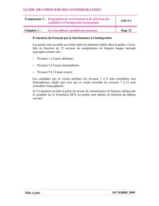 GUIDE DES PROCÉDURES D'IMMIGRATION

Composante 3 : Programme de recrutement et de sélection des
                                                                              GPI-3-1
               candidats à l’immigration économique

Chapitre 1 :      Les travailleurs qualifiés permanents                        Page 33

      Évaluation du français par le fonctionnaire à l’immigration

      Les points sont accordés au critère selon les barèmes établis dans le guide, c’est-à-
      dire en fonction de 12 niveaux de compétences en français langue seconde
      regroupés comme suit :

     -   Niveaux 1 à 4 pour débutant;

     -   Niveaux 5 à 8 pour intermédiaire;

     -   Niveaux 9 à 12 pour avancé.

      Les candidats qui se voient attribuer les niveaux 1 à 6 sont considérés non
      francophones, tandis que ceux qui se voient accorder les niveaux 7 à 12 sont
      considérés francophones.
      Si l’évaluation est faite à partir du niveau de connaissance de français indiqué par
      le candidat sur le formulaire DCS, les points sont alloués en fonction du tableau
      suivant :




Mise à jour                                                            OCTOBRE 2009
 