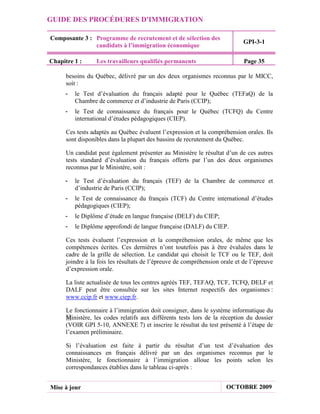 GUIDE DES PROCÉDURES D'IMMIGRATION

Composante 3 : Programme de recrutement et de sélection des
                                                                             GPI-3-1
               candidats à l’immigration économique

Chapitre 1 :      Les travailleurs qualifiés permanents                      Page 35

      besoins du Québec, délivré par un des deux organismes reconnus par le MICC,
      soit :
     -   le Test d’évaluation du français adapté pour le Québec (TEFaQ) de la
         Chambre de commerce et d’industrie de Paris (CCIP);
     -   le Test de connaissance du français pour le Québec (TCFQ) du Centre
         international d’études pédagogiques (CIEP).

      Ces tests adaptés au Québec évaluent l’expression et la compréhension orales. Ils
      sont disponibles dans la plupart des bassins de recrutement du Québec.

      Un candidat peut également présenter au Ministère le résultat d’un de ces autres
      tests standard d’évaluation du français offerts par l’un des deux organismes
      reconnus par le Ministère, soit :

     -   le Test d’évaluation du français (TEF) de la Chambre de commerce et
         d’industrie de Paris (CCIP);
     -   le Test de connaissance du français (TCF) du Centre international d’études
         pédagogiques (CIEP);
     -   le Diplôme d’étude en langue française (DELF) du CIEP;
     -   le Diplôme approfondi de langue française (DALF) du CIEP.

      Ces tests évaluent l’expression et la compréhension orales, de même que les
      compétences écrites. Ces dernières n’ont toutefois pas à être évaluées dans le
      cadre de la grille de sélection. Le candidat qui choisit le TCF ou le TEF, doit
      joindre à la fois les résultats de l’épreuve de compréhension orale et de l’épreuve
      d’expression orale.

      La liste actualisée de tous les centres agréés TEF, TEFAQ, TCF, TCFQ, DELF et
      DALF peut être consultée sur les sites Internet respectifs des organismes :
      www.ccip.fr et www.ciep.fr.

      Le fonctionnaire à l’immigration doit consigner, dans le système informatique du
      Ministère, les codes relatifs aux différents tests lors de la réception du dossier
      (VOIR GPI 5-10, ANNEXE 7) et inscrire le résultat du test présenté à l’étape de
      l’examen préliminaire.

      Si l’évaluation est faite à partir du résultat d’un test d’évaluation des
      connaissances en français délivré par un des organismes reconnus par le
      Ministère, le fonctionnaire à l’immigration alloue les points selon les
      correspondances établies dans le tableau ci-après :


Mise à jour                                                           OCTOBRE 2009
 
