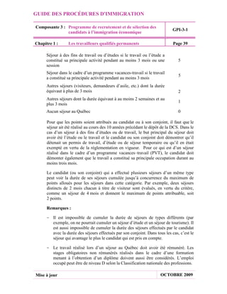 GUIDE DES PROCÉDURES D'IMMIGRATION

Composante 3 : Programme de recrutement et de sélection des
                                                                             GPI-3-1
               candidats à l’immigration économique

Chapitre 1 :      Les travailleurs qualifiés permanents                      Page 39

     Séjour à des fins de travail ou d’études si le travail ou l’étude a
     constitué sa principale activité pendant au moins 3 mois ou une            5
     session
     Séjour dans le cadre d’un programme vacances-travail si le travail
                                                                                5
     a constitué sa principale activité pendant au moins 3 mois
     Autres séjours (visiteurs, demandeurs d’asile, etc.) dont la durée
     équivaut à plus de 3 mois                                                  2
     Autres séjours dont la durée équivaut à au moins 2 semaines et au
                                                                                1
     plus 3 mois
     Aucun séjour au Québec                                                     0

      Pour que les points soient attribués au candidat ou à son conjoint, il faut que le
      séjour ait été réalisé au cours des 10 années précédant le dépôt de la DCS. Dans le
      cas d’un séjour à des fins d’études ou de travail, le but principal du séjour doit
      avoir été l’étude ou le travail et le candidat ou son conjoint doit démontrer qu’il
      détenait un permis de travail, d’étude ou de séjour temporaire ou qu’il en était
      exempté en vertu de la réglementation en vigueur. Pour ce qui est d’un séjour
      réalisé dans le cadre d’un programme vacances–travail (PVT), le candidat doit
      démonter également que le travail a constitué sa principale occupation durant au
      moins trois mois.

      Le candidat (ou son conjoint) qui a effectué plusieurs séjours d’un même type
      peut voir la durée de ses séjours cumulée jusqu’à concurrence du maximum de
      points alloués pour les séjours dans cette catégorie. Par exemple, deux séjours
      distincts de 2 mois chacun à titre de visiteur sont évalués, en vertu du critère,
      comme un séjour de 4 mois et donnent le maximum de points attribuable, soit
      2 points.

      Remarques :

     - Il est impossible de cumuler la durée de séjours de types différents (par
       exemple, on ne pourrait cumuler un séjour d’étude et un séjour de tourisme). Il
       est aussi impossible de cumuler la durée des séjours effectués par le candidat
       avec la durée des séjours effectués par son conjoint. Dans tous les cas, c’est le
       séjour qui avantage le plus le candidat qui est pris en compte.

     - Le travail réalisé lors d’un séjour au Québec doit avoir été rémunéré. Les
       stages obligatoires non rémunérés réalisés dans le cadre d’une formation
       menant à l’obtention d’un diplôme doivent aussi être considérés. L’emploi
       occupé peut être de niveau D selon la Classification nationale des professions.

Mise à jour                                                           OCTOBRE 2009
 