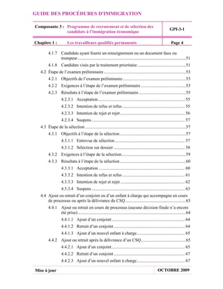GUIDE DES PROCÉDURES D'IMMIGRATION

Composante 3 : Programme de recrutement et de sélection des
                                                                                                             GPI-3-1
               candidats à l’immigration économique

Chapitre 1 :            Les travailleurs qualifiés permanents                                                 Page 4

         4.1.7 Candidats ayant fourni un renseignement ou un document faux ou
               trompeur ...................................................................................................51
         4.1.8 Candidats visés par le traitement prioritaire ............................................51
   4.2 Étape de l’examen préliminaire ...........................................................................53
         4.2.1 Objectifs de l’examen préliminaire ..........................................................53
         4.2.2 Exigences à l’étape de l’examen préliminaire .........................................53
         4.2.3 Résultats à l’étape de l’examen préliminaire ...........................................55
                   4.2.3.1 Acceptation ............................................................................... 55
                   4.2.3.2 Intention de refus et refus ......................................................... 55
                   4.2.3.3 Intention de rejet et rejet ........................................................... 56
                   4.2.3.4 Suspens ..................................................................................... 57
   4.3 Étape de la sélection ............................................................................................57
         4.3.1 Objectifs à l’étape de la sélection ............................................................57
                   4.3.1.1 Entrevue de sélection ................................................................ 57
                   4.3.1.2 Sélection sur dossier ................................................................. 58
         4.3.2 Exigences à l’étape de la sélection...........................................................59
         4.3.3 Résultats à l’étape de la sélection ............................................................60
                   4.3.3.1 Acceptation ............................................................................... 60
                   4.3.3.2 Intention de refus et refus ......................................................... 61
                   4.3.3.3 Intention de rejet et rejet ........................................................... 62
                   4.3.3.4 Suspens ..................................................................................... 63
   4.4 Ajout ou retrait d’un conjoint ou d’un enfant à charge qui accompagne en cours
       de processus ou après la délivrance du CSQ .......................................................63
         4.4.1 Ajout ou retrait en cours de processus (aucune décision finale n’a encore
               été prise) ...................................................................................................64
                   4.4.1.1 Ajout d’un conjoint ................................................................... 64
                   4.4.1.2 Retrait d’un conjoint ................................................................. 64
                   4.4.1.3 Ajout d’un nouvel enfant à charge............................................ 65
         4.4.2 Ajout ou retrait après la délivrance d’un CSQ .........................................65
                   4.4.2.1 Ajout d’un conjoint ................................................................... 65
                   4.4.2.2 Retrait d’un conjoint ................................................................. 67
                   4.4.2.3 Ajout d’un nouvel enfant à charge............................................ 67

Mise à jour                                                                                        OCTOBRE 2009
 