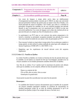 GUIDE DES PROCÉDURES D'IMMIGRATION

 Composante 3 : Programme de recrutement et de sélection des
                                                                             GPI-3-1
                candidats à l’immigration économique

Chapitre 1 :        Les travailleurs qualifiés permanents                    Page 40

       - Les cours de langues à temps plein suivis dans un établissement
         d’enseignement postsecondaire reconnu par le MELS ou dans une université
         peuvent permettre d’allouer des points pour un séjour à des fins d’études, si le
         motif principal du séjour au Québec a été l’étude, que celle-ci a constitué la
         principale occupation du candidat (ou de son conjoint) pendant une période
         donnée et que le programme suivi est sanctionné par le MELS ou par une
         université québécoise. Les cours de langues suivis dans des instituts privés ne
         peuvent être pris en compte aux fins d’évaluation de ce critère.

       - Le participant à un PVT peut se voir octroyer des points uniquement si le
         travail a constitué sa principale occupation pendant une période d’au moins
         trois mois durant la totalité de son séjour à titre de participant au PVT.

       - Pour mesurer la durée en équivalent à temps plein d’un ou plusieurs emplois à
         temps partiel, on doit utiliser la même méthode de calcul que celle indiquée au
         facteur Expérience (VOIR GPI 3-1, SECTION 3.3.2).

       - Rappelons que les expériences de travail doivent avoir été acquises
         légalement.

3.3.5.2 Cr itèr e 5.2 : Famille au Québec

       Le critère Famille au Québec est évalué en fonction du lien de parenté direct que
       le candidat, ou son époux ou conjoint de fait qui l’accompagne, possède avec un
       citoyen canadien ou un résident permanent canadien domiciliés au Québec.

       Aux fins de ce critère, 0 ou 3 points (soit le maximum de points) sont alloués
       selon que le candidat, ou son conjoint, affiche les liens de parenté suivants :

               Époux ou conjoint de fait                                               3
               Fils ou fille, père ou mère, frère ou sœur                              3
               Grand-père ou grand-mère                                                3

       Aucun point ne peut être accordé pour tout autre lien de parenté.

       Remarques :

       - Le candidat doit fournir la preuve documentaire que le membre de sa parenté
         est citoyen canadien (passeport canadien ou certificat de citoyenneté) ou
         résident permanent (copie de sa carte de résident permanent) et qu’il est
         domicilié au Québec (copie d’un compte de taxes, d’un bail, etc.).



 Mise à jour                                                           OCTOBRE 2009
 
