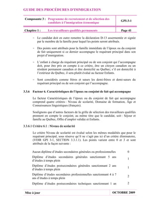 GUIDE DES PROCÉDURES D'IMMIGRATION

 Composante 3 : Programme de recrutement et de sélection des
                                                                               GPI-3-1
                candidats à l’immigration économique

Chapitre 1 :        Les travailleurs qualifiés permanents                       Page 41

       - Le candidat doit en outre remettre la déclaration D-13 assermentée et signée
         par le membre de la famille pour lequel les points seront attribués.

       - Des points sont attribués pour la famille immédiate de l’époux ou du conjoint
         de fait uniquement si ce dernier accompagne le requérant principal dans son
         projet d’immigration.

       - L’enfant à charge du requérant principal ou de son conjoint qui l’accompagne
         doit, pour être pris en compte à ce critère, être un citoyen canadien ou un
         résident permanent canadien et être domicilié au Québec; s’il est domicilié à
         l’extérieur du Québec, il sera plutôt évalué au facteur Enfants.

       - Sont considérés comme frères et sœurs les demi-frères et demi-sœurs du
         requérant principal ou de son conjoint qui l’accompagne.

3.3.6 Facteur 6. Caractéristiques de l’époux ou conjoint de fait qui accompagne

       Le facteur Caractéristiques de l’époux ou du conjoint de fait qui accompagne
       comprend quatre critères : Niveau de scolarité, Domaine de formation, Âge et
       Connaissances linguistiques (français).

       Soulignons que d’autres facteurs de la grille de sélection des travailleurs qualifiés
       prennent en compte le conjoint, au même titre que le candidat, soit : Séjour et
       famille au Québec, Offre d’emploi validée et Enfants.

3.3.6.1 Cr itèr e 6.1 : Niveau de scolar ité

       Le critère Niveau de scolarité est évalué selon les mêmes modalités que pour le
       requérant principal, sous réserve qu’il ne s’agit pas ici d’un critère éliminatoire,
       (VOIR GPI 3-1, SECTION 3.3.1.1). Les points varient entre 0 et 3 et sont
       attribués de la façon suivante :

       Aucun diplôme d’études secondaires générales ou professionnelles              0
       Diplôme d’études secondaires générales sanctionnant 5 ans
                                                                                     1
       d’études à temps plein
       Diplôme d’études postsecondaires générales sanctionnant 2 ans
                                                                                     1
       d’études à temps plein
       Diplôme d’études secondaires professionnelles sanctionnant 4 à 7
                                                                                     2
       ans d’études à temps plein
       Diplôme d’études postsecondaires techniques sanctionnant 1 an                 2


 Mise à jour                                                            OCTOBRE 2009
 