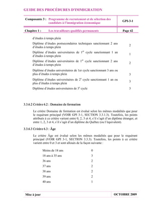 GUIDE DES PROCÉDURES D'IMMIGRATION

 Composante 3 : Programme de recrutement et de sélection des
                                                                                   GPI-3-1
                candidats à l’immigration économique

Chapitre 1 :         Les travailleurs qualifiés permanents                         Page 42

       d’études à temps plein
       Diplôme d’études postsecondaires techniques sanctionnant 2 ans
                                                                                         2
       d’études à temps plein
       Diplôme d’études universitaires de 1er cycle sanctionnant 1 an
                                                                                         1
       d’études à temps plein
       Diplôme d’études universitaires de 1er cycle sanctionnant 2 ans
                                                                                         2
       d’études à temps plein
       Diplôme d’études universitaires de 1er cycle sanctionnant 3 ans ou
       plus d’études à temps plein                                                       3
       Diplôme d’études universitaires de 2e cycle sanctionnant 1 an ou
                                                                                         3
       plus d’études à temps plein
       Diplôme d’études universitaires de 3e cycle                                       3




3.3.6.2 Cr itèr e 6.2 : Domaine de for mation

        Le critère Domaine de formation est évalué selon les mêmes modalités que pour
        le requérant principal (VOIR GPI 3-1, SECTION 3.3.1.3). Toutefois, les points
        attribués à ce critère varient entre 0, 2, 3 et 4, s’il s’agit d’un diplôme étranger, et
        entre 1, 2, 3 et 4, s’il s’agit d’un diplôme du Québec (ou l’équivalent).

3.3.6.3 Cr itèr e 6.3 : Âge

        Le critère Âge est évalué selon les mêmes modalités que pour le requérant
        principal (VOIR GPI 3-1, SECTION 3.3.3). Toutefois, les points à ce critère
        varient entre 0 et 3 et sont alloués de la façon suivante :

               Moins de 18 ans                           0
               18 ans à 35 ans                           3
               36 ans                                    2
               37 ans                                    2
               38 ans                                    2
               39 ans                                    2
               40 ans                                    1



 Mise à jour                                                                OCTOBRE 2009
 