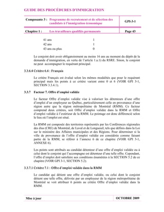 GUIDE DES PROCÉDURES D'IMMIGRATION

 Composante 3 : Programme de recrutement et de sélection des
                                                                               GPI-3-1
                candidats à l’immigration économique

 Chapitre 1 :        Les travailleurs qualifiés permanents                     Page 43

                41 ans                                1
                42 ans                                1
                43 ans ou plus                        0

        Le conjoint doit avoir obligatoirement au moins 16 ans au moment du dépôt de la
        demande d’immigration, en vertu de l’article 1.a.1) du RSRE. Sinon, le conjoint
        ne peut accompagner le requérant principal.

3.3.6.4 Cr itèr e 6.4 : Fr ançais

        Le critère Français est évalué selon les mêmes modalités que pour le requérant
        principal mais les points à ce critère varient entre 0 et 6 (VOIR GPI 3-1,
        SECTION 3.3.4.1).

3.3.7 Facteur 7. Offre d’emploi validée

        Le facteur Offre d’emploi validée vise à valoriser les détenteurs d’une offre
        d’emploi d’un employeur au Québec, particulièrement celle en provenance d’une
        région autre que la région métropolitaine de Montréal (RMM). Ce facteur
        comprend deux critères, soit Offre d’emploi validée dans la RMM et Offre
        d’emploi validée à l’extérieur de la RMM. Le pointage est donc différencié selon
        le lieu où l’emploi est situé.

        La RMM est composée des territoires représentés par les Conférences régionales
        des élus (CRE) de Montréal, de Laval et de Longueuil, tels que définis dans la Loi
        sur le ministère des Affaires municipales et des Régions. Pour déterminer si la
        ville de provenance de l’offre d’emploi validée est considérée comme faisant
        partie de la RMM, se référer à l’annexe 6 de ce chapitre (VOIR GPI 3-1,
        ANNEXE 6).

        Les points sont attribués au candidat détenteur d’une offre d’emploi validée ou à
        celui dont le conjoint qui l’accompagne est détenteur d’une telle offre. Cependant,
        l’offre d’emploi doit satisfaire aux conditions énumérées à la SECTION 5.2 de ce
        chapitre (VOIR GPI 3-1, SECTION 5.2).

3.3.7.1 Cr itèr e 7.1 : Offr e d’emploi validée dans la RMM

        Le candidat qui détient une offre d’emploi validée, ou celui dont le conjoint
        détient une telle offre, délivrée par un employeur de la région métropolitaine de
        Montréal se voit attribuer 6 points au critère Offre d’emploi validée dans la
        RMM.


 Mise à jour                                                            OCTOBRE 2009
 