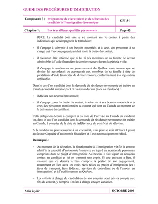 GUIDE DES PROCÉDURES D'IMMIGRATION

Composante 3 : Programme de recrutement et de sélection des
                                                                                GPI-3-1
               candidats à l’immigration économique

Chapitre 1 :      Les travailleurs qualifiés permanents                         Page 45

         RSRE. Le candidat doit inscrire ce montant sur le contrat à partir des
         indications qui accompagnent le formulaire;

     - il s’engage à subvenir à ses besoins essentiels et à ceux des personnes à sa
       charge qui l’accompagnent pendant toute la durée du contrat;

     - il reconnaît être informé que ni lui ni les membres de sa famille ne seront
       admissibles à l’aide financière de dernier recours durant la période visée;

     - il s’engage à rembourser au gouvernement du Québec toute somme que ce
       dernier lui accorderait ou accorderait aux membres de sa famille à titre de
       prestations d’aide financière de dernier recours, conformément à la législation
       applicable.

      Dans le cas d’un candidat dont la demande de résidence permanente est traitée au
      Canada (candidat autorisé par CIC à demander sur place sa résidence) :

     - il déclare son revenu brut annuel;

     - il s’engage, pour la durée du contrat, à subvenir à ses besoins essentiels et à
       ceux des personnes mentionnées au contrat qui sont au Canada au moment de
       la délivrance du certificat.

      Cette obligation débute à compter de la date de l’arrivée au Canada du candidat
      ou, dans le cas d’un candidat dont la demande de résidence permanente est traitée
      au Canada, à compter de la date de la délivrance du certificat de sélection.

      Si le candidat ne peut souscrire à un tel contrat, il ne peut se voir attribuer 1 point
      au facteur Capacité d’autonomie financière et il est automatiquement refusé.

      Remarques :

     - Au moment de la sélection, le fonctionnaire à l’immigration vérifie le contrat
       relatif à la capacité d’autonomie financière eu égard au nombre de personnes
       comprises dans le projet d’immigration. Au besoin, il fait signer un nouveau
       contrat au candidat et lui en transmet une copie. Si une entrevue a lieu, il
       s’assure que ce dernier a bien compris la portée de son engagement,
       notamment en lien avec les coûts réels reliés au projet d’immigration (ex :
       titres de transport, frais fédéraux, services du consultant ou de l’avocat en
       immigration) et à l’établissement au Québec.

     - Les enfants à charge du candidat ou de son conjoint sont pris en compte aux
       fins du contrat, y compris l’enfant à charge citoyen canadien.

Mise à jour                                                              OCTOBRE 2009
 