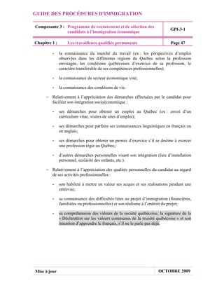 GUIDE DES PROCÉDURES D'IMMIGRATION

Composante 3 : Programme de recrutement et de sélection des
                                                                              GPI-3-1
               candidats à l’immigration économique

Chapitre 1 :       Les travailleurs qualifiés permanents                      Page 47

         -     la connaissance du marché du travail (ex : les perspectives d’emploi
               observées dans les différentes régions du Québec selon la profession
               envisagée, les conditions québécoises d’exercice de sa profession, le
               caractère transférable de ses compétences professionnelles);

         -     la connaissance du secteur économique visé;

         -     la connaissance des conditions de vie.

     - Relativement à l’appréciation des démarches effectuées par le candidat pour
       faciliter son intégration socioéconomique :

         -     ses démarches pour obtenir un emploi au Québec (ex : envoi d’un
               curriculum vitae, visites de sites d’emploi);

         -     ses démarches pour parfaire ses connaissances linguistiques en français ou
               en anglais;

         -     ses démarches pour obtenir un permis d’exercice s’il se destine à exercer
               une profession régie au Québec;

         -     d’autres démarches personnelles visant son intégration (lieu d’installation
               personnel, scolarité des enfants, etc.).

     - Relativement à l’appréciation des qualités personnelles du candidat au regard
       de ses activités professionnelles :

         -     son habileté à mettre en valeur ses acquis et ses réalisations pendant une
               entrevue;

         -     sa connaissance des difficultés liées au projet d’immigration (financières,
               familiales ou professionnelles) et son réalisme à l’endroit du projet;

         -     sa compréhension des valeurs de la société québécoise, la signature de la
               « Déclaration sur les valeurs communes de la société québécoise » et son
               intention d’apprendre le français, s’il ne le parle pas déjà.




Mise à jour                                                            OCTOBRE 2009
 