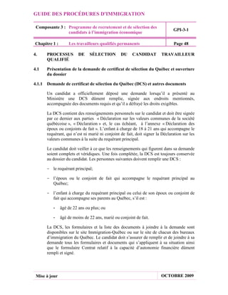 GUIDE DES PROCÉDURES D'IMMIGRATION

 Composante 3 : Programme de recrutement et de sélection des
                                                                              GPI-3-1
                candidats à l’immigration économique

Chapitre 1 :       Les travailleurs qualifiés permanents                       Page 48

4.    PROCESSUS          DE    SÉLECTION         DU    CANDIDAT        TRAVAILLEUR
      QUALIFIÉ

4.1   Présentation de la demande de certificat de sélection du Québec et ouverture
      du dossier

4.1.1 Demande de certificat de sélection du Québec (DCS) et autres documents

      Un candidat a officiellement déposé une demande lorsqu’il a présenté au
      Ministère une DCS dûment remplie, signée aux endroits mentionnés,
      accompagnée des documents requis et qu’il a défrayé les droits exigibles.

      La DCS contient des renseignements personnels sur le candidat et doit être signée
      par ce dernier aux parties « Déclaration sur les valeurs communes de la société
      québécoise », « Déclaration » et, le cas échéant, à l’annexe « Déclaration des
      époux ou conjoints de fait ». L’enfant à charge de 18 à 21 ans qui accompagne le
      requérant, qui n’est ni marié ni conjoint de fait, doit signer la Déclaration sur les
      valeurs communes à la suite du requérant principal.

      Le candidat doit veiller à ce que les renseignements qui figurent dans sa demande
      soient complets et véridiques. Une fois complétée, la DCS est toujours conservée
      au dossier du candidat. Les personnes suivantes doivent remplir une DCS :

      - le requérant principal;

      - l’époux ou le conjoint de fait qui accompagne le requérant principal au
        Québec;

      - l’enfant à charge du requérant principal ou celui de son époux ou conjoint de
        fait qui accompagne ses parents au Québec, s’il est :

         -     âgé de 22 ans ou plus; ou

         -     âgé de moins de 22 ans, marié ou conjoint de fait.

      La DCS, les formulaires et la liste des documents à joindre à la demande sont
      disponibles sur le site Immigration-Québec ou sur le site de chacun des bureaux
      d’immigration du Québec. Le candidat doit s’assurer de remplir et de joindre à sa
      demande tous les formulaires et documents qui s’appliquent à sa situation ainsi
      que le formulaire Contrat relatif à la capacité d’autonomie financière dûment
      rempli et signé.




 Mise à jour                                                           OCTOBRE 2009
 