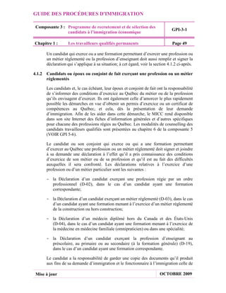 GUIDE DES PROCÉDURES D'IMMIGRATION

 Composante 3 : Programme de recrutement et de sélection des
                                                                                GPI-3-1
                candidats à l’immigration économique

Chapitre 1 :      Les travailleurs qualifiés permanents                         Page 49

      Un candidat qui exerce ou a une formation permettant d’exercer une profession ou
      un métier réglementé ou la profession d’enseignant doit aussi remplir et signer la
      déclaration qui s’applique à sa situation; à cet égard, voir la section 4.1.2 ci-après.

4.1.2 Candidats ou époux ou conjoint de fait exerçant une profession ou un métier
      réglementés

      Les candidats et, le cas échéant, leur époux et conjoint de fait ont la responsabilité
      de s’informer des conditions d’exercice au Québec du métier ou de la profession
      qu’ils envisagent d’exercer. Ils ont également celle d’amorcer le plus rapidement
      possible les démarches en vue d’obtenir un permis d’exercice ou un certificat de
      compétences au Québec, et cela, dès la présentation de leur demande
      d’immigration. Afin de les aider dans cette démarche, le MICC rend disponible
      dans son site Internet des fiches d’information générales et d’autres spécifiques
      pour chacune des professions régies au Québec. Les modalités de counselling des
      candidats travailleurs qualifiés sont présentées au chapitre 6 de la composante 5
      (VOIR GPI 5-6).

      Le candidat ou son conjoint qui exerce ou qui a une formation permettant
      d’exercer au Québec une profession ou un métier réglementé doit signer et joindre
      à sa demande une déclaration à l’effet qu’il a pris connaissance des conditions
      d’exercice de son métier ou de sa profession et qu’il est au fait des difficultés
      auxquelles il sera confronté. Les déclarations relatives à l’exercice d’une
      profession ou d’un métier particulier sont les suivantes :

      - la Déclaration d’un candidat exerçant une profession régie par un ordre
        professionnel (D-02), dans le cas d’un candidat ayant une formation
        correspondante;

      - la Déclaration d’un candidat exerçant un métier réglementé (D-03), dans le cas
        d’un candidat ayant une formation menant à l’exercice d’un métier réglementé
        de la construction ou hors construction;

      - la Déclaration d’un médecin diplômé hors du Canada et des États-Unis
        (D-04), dans le cas d’un candidat ayant une formation menant à l’exercice de
        la médecine en médecine familiale (omnipraticien) ou dans une spécialité;

      - la Déclaration d’un candidat exerçant la profession d’enseignant au
        préscolaire, au primaire ou au secondaire (à la formation générale) (D-19),
        dans le cas d’un candidat ayant une formation correspondante.

      Le candidat a la responsabilité de garder une copie des documents qu’il produit
      aux fins de sa demande d’immigration et le fonctionnaire à l’immigration celle de

 Mise à jour                                                             OCTOBRE 2009
 
