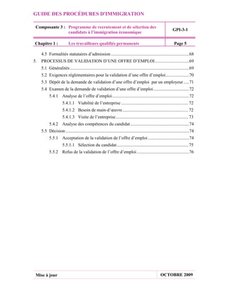 GUIDE DES PROCÉDURES D'IMMIGRATION

 Composante 3 : Programme de recrutement et de sélection des
                                                                                                                 GPI-3-1
                candidats à l’immigration économique

Chapitre 1 :               Les travailleurs qualifiés permanents                                                  Page 5

     4.5 Formalités statutaires d’admission ......................................................................68
5.   PROCESSUS DE VALIDATION D’UNE OFFRE D’EMPLOI ...............................69
     5.1 Généralités ...........................................................................................................69
     5.2 Exigences réglementaires pour la validation d’une offre d’emploi .....................70
     5.3 Dépôt de la demande de validation d’une offre d’emploi par un employeur .....71
     5.4 Examen de la demande de validation d’une offre d’emploi ................................72
           5.4.1 Analyse de l’offre d’emploi .....................................................................72
                      5.4.1.1 Viabilité de l’entreprise ............................................................ 72
                      5.4.1.2 Besoin de main-d’œuvre ........................................................... 72
                      5.4.1.3 Visite de l’entreprise ................................................................. 73
           5.4.2 Analyse des compétences du candidat .....................................................74
     5.5 Décision ...............................................................................................................74
           5.5.1 Acceptation de la validation de l’offre d’emploi .....................................74
                      5.5.1.1 Sélection du candidat ................................................................ 75
           5.5.2 Refus de la validation de l’offre d’emploi ...............................................76




 Mise à jour                                                                                           OCTOBRE 2009
 