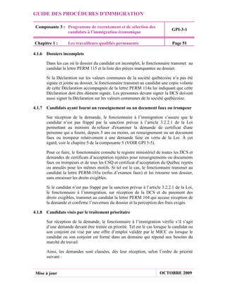 GUIDE DES PROCÉDURES D'IMMIGRATION

 Composante 3 : Programme de recrutement et de sélection des
                                                                               GPI-3-1
                candidats à l’immigration économique

Chapitre 1 :       Les travailleurs qualifiés permanents                        Page 51

4.1.6 Dossiers incomplets

       Dans les cas où le dossier du candidat est incomplet, le fonctionnaire transmet au
       candidat la lettre PERM 115 et la liste des pièces manquantes au dossier.

       Si la Déclaration sur les valeurs communes de la société québécoise n’a pas été
       signée et jointe au dossier, le fonctionnaire transmet au candidat une copie volante
       de cette Déclaration accompagnée de la lettre PERM 114a lui indiquant que cette
       Déclaration doit être dûment signée. Les personnes devant signer la DCS doivent
       aussi signer la Déclaration sur les valeurs communes de la société québécoise.

4.1.7 Candidats ayant fourni un renseignement ou un document faux ou trompeur

       Sur réception de la demande, le fonctionnaire à l’immigration s’assure que le
       candidat n’est pas frappé par la sanction prévue à l’article 3.2.2.1 de la Loi
       permettant au ministre de refuser d'examiner la demande de certificat d'une
       personne qui a fourni, depuis 5 ans ou moins, un renseignement ou un document
       faux ou trompeur relativement à une demande faite en vertu de la Loi. À cet
       égard, voir le chapitre 5 de la composante 5 (VOIR GPI 5-5).

       Pour ce faire, le fonctionnaire consulte le registre ministériel de toutes les DCS et
       demandes de certificats d’acceptation rejetées pour renseignements ou documents
       faux ou trompeurs et de tous les CSQ et certificat d’acceptation du Québec rejetés
       ou annulés pour les mêmes motifs. Si tel est le cas, le fonctionnaire transmet au
       candidat la lettre PERM-103a (refus d’examen faux) et lui retourne son dossier,
       sans encaisser les droits exigibles.

       Si le candidat n’est pas frappé par la sanction prévue à l’article 3.2.2.1 de la Loi,
       le fonctionnaire à l’immigration, sur réception de la DCS et du paiement des
       droits exigibles, transmet au candidat la lettre PERM 104 qui accuse réception de
       la demande et confirme l’ouverture du dossier et la perception des frais exigés.

4.1.8 Candidats visés par le traitement prioritaire

       Sur réception de la demande, le fonctionnaire à l’immigration vérifie s’il s’agit
       d’une demande devant être traitée en priorité. Tel est le cas lorsque le candidat ou
       son conjoint est visé par une offre d’emploi validée par le MICC ou lorsque le
       candidat ou son conjoint est formé dans un domaine qui répond aux besoins du
       marché du travail.

       Ainsi, les demandes sont classées, dès leur réception, selon l’ordre de priorité
       suivant :


 Mise à jour                                                            OCTOBRE 2009
 