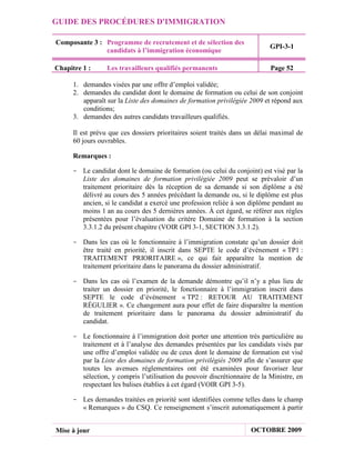 GUIDE DES PROCÉDURES D'IMMIGRATION

Composante 3 : Programme de recrutement et de sélection des
                                                                            GPI-3-1
               candidats à l’immigration économique

Chapitre 1 :      Les travailleurs qualifiés permanents                     Page 52

      1. demandes visées par une offre d’emploi validée;
      2. demandes du candidat dont le domaine de formation ou celui de son conjoint
         apparaît sur la Liste des domaines de formation privilégiée 2009 et répond aux
         conditions;
      3. demandes des autres candidats travailleurs qualifiés.

      Il est prévu que ces dossiers prioritaires soient traités dans un délai maximal de
      60 jours ouvrables.

      Remarques :

     - Le candidat dont le domaine de formation (ou celui du conjoint) est visé par la
       Liste des domaines de formation privilégiée 2009 peut se prévaloir d’un
       traitement prioritaire dès la réception de sa demande si son diplôme a été
       délivré au cours des 5 années précédant la demande ou, si le diplôme est plus
       ancien, si le candidat a exercé une profession reliée à son diplôme pendant au
       moins 1 an au cours des 5 dernières années. À cet égard, se référer aux règles
       présentées pour l’évaluation du critère Domaine de formation à la section
       3.3.1.2 du présent chapitre (VOIR GPI 3-1, SECTION 3.3.1.2).

     - Dans les cas où le fonctionnaire à l’immigration constate qu’un dossier doit
       être traité en priorité, il inscrit dans SEPTE le code d’événement « TP1 :
       TRAITEMENT PRIORITAIRE », ce qui fait apparaître la mention de
       traitement prioritaire dans le panorama du dossier administratif.

     - Dans les cas où l’examen de la demande démontre qu’il n’y a plus lieu de
       traiter un dossier en priorité, le fonctionnaire à l’immigration inscrit dans
       SEPTE le code d’événement « TP2 : RETOUR AU TRAITEMENT
       RÉGULIER ». Ce changement aura pour effet de faire disparaître la mention
       de traitement prioritaire dans le panorama du dossier administratif du
       candidat.

     - Le fonctionnaire à l’immigration doit porter une attention très particulière au
       traitement et à l’analyse des demandes présentées par les candidats visés par
       une offre d’emploi validée ou de ceux dont le domaine de formation est visé
       par la Liste des domaines de formation privilégiés 2009 afin de s’assurer que
       toutes les avenues réglementaires ont été examinées pour favoriser leur
       sélection, y compris l’utilisation du pouvoir discrétionnaire de la Ministre, en
       respectant les balises établies à cet égard (VOIR GPI 3-5).

     - Les demandes traitées en priorité sont identifiées comme telles dans le champ
       « Remarques » du CSQ. Ce renseignement s’inscrit automatiquement à partir


Mise à jour                                                          OCTOBRE 2009
 