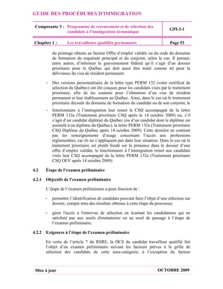 GUIDE DES PROCÉDURES D'IMMIGRATION

 Composante 3 : Programme de recrutement et de sélection des
                                                                              GPI-3-1
                candidats à l’immigration économique

Chapitre 1 :      Les travailleurs qualifiés permanents                        Page 53

          du pointage obtenu au facteur Offre d’emploi validée ou du code du domaine
          de formation du requérant principal et du conjoint, selon le cas. Il permet,
          entre autres, d’informer le gouvernement fédéral qu’il s’agit d’un dossier
          prioritaire pour le Québec qui doit aussi être traité comme tel pour la
          délivrance du visa de résident permanent.

      - Des versions personnalisées de la lettre type PERM 132 (votre certificat de
        sélection du Québec) ont été conçues pour les candidats visés par le traitement
        prioritaire, afin de les soutenir pour l’obtention d’un visa de résident
        permanent et leur établissement au Québec. Ainsi, dans le cas où le traitement
        prioritaire découle du domaine de formation du candidat ou de son conjoint, le
      - fonctionnaire à l’immigration leur remet le CSQ accompagné de la lettre
        PERM 132a (Traitement prioritaire CSQ après le 14 octobre 2009) ou, s’il
        s’agit d’un candidat diplômé du Québec (ou d’un candidat dont le diplôme est
        assimilé à un diplôme du Québec), la lettre PERM 132a (Traitement prioritaire
        CSQ Diplôme du Québec après 14 octobre 2009). Cette dernière ne contient
        pas les renseignements d’usage concernant l’accès aux professions
        réglementées, car ils ne s’appliquent pas dans leur situation. Dans le cas où le
        traitement prioritaire est plutôt fondé sur la présence dans le dossier d’une
        offre d’emploi validée, le fonctionnaire à l’immigration remet aux candidats
        visés leur CSQ accompagné de la lettre PERM 132a (Traitement prioritaire
        CSQ OEV après 14 octobre 2009).

4.2   Étape de l’examen préliminaire

4.2.1 Objectifs de l’examen préliminaire

      L’étape de l’examen préliminaire a pour fonction de :

      -   permettre l’identification de candidats pouvant faire l’objet d’une sélection sur
          dossier, compte tenu des résultats obtenus à cette étape du processus;

      -   gérer l'accès à l'entrevue de sélection en écartant les candidatures qui ne
          satisfont pas aux seuils éliminatoires ou au seuil de passage à l’étape de
          l’examen préliminaire.

4.2.2 Exigences à l’étape de l’examen préliminaire

      En vertu de l’article 7 du RSRE, la DCS du candidat travailleur qualifié fait
      l’objet d’un examen préliminaire suivant les facteurs prévus à la grille de
      sélection des candidats de cette sous-catégorie, à l’exception du facteur



 Mise à jour                                                           OCTOBRE 2009
 