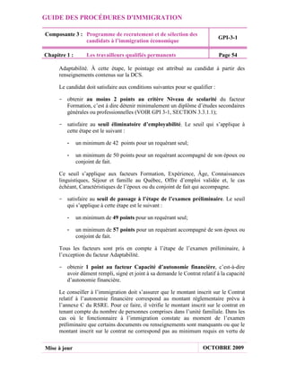 GUIDE DES PROCÉDURES D'IMMIGRATION

Composante 3 : Programme de recrutement et de sélection des
                                                                                 GPI-3-1
               candidats à l’immigration économique

Chapitre 1 :       Les travailleurs qualifiés permanents                         Page 54

      Adaptabilité. À cette étape, le pointage est attribué au candidat à partir des
      renseignements contenus sur la DCS.

      Le candidat doit satisfaire aux conditions suivantes pour se qualifier :

     - obtenir au moins 2 points au critère Niveau de scolarité du facteur
       Formation, c’est à dire détenir minimalement un diplôme d’études secondaires
       générales ou professionnelles (VOIR GPI 3-1, SECTION 3.3.1.1);

     - satisfaire au seuil éliminatoire d’employabilité. Le seuil qui s’applique à
       cette étape est le suivant :

         -     un minimum de 42 points pour un requérant seul;

         -     un minimum de 50 points pour un requérant accompagné de son époux ou
               conjoint de fait.

      Ce seuil s’applique aux facteurs Formation, Expérience, Âge, Connaissances
      linguistiques, Séjour et famille au Québec, Offre d’emploi validée et, le cas
      échéant, Caractéristiques de l’époux ou du conjoint de fait qui accompagne.

     - satisfaire au seuil de passage à l’étape de l’examen préliminaire. Le seuil
       qui s’applique à cette étape est le suivant :

         -     un minimum de 49 points pour un requérant seul;

         -     un minimum de 57 points pour un requérant accompagné de son époux ou
               conjoint de fait.

      Tous les facteurs sont pris en compte à l’étape de l’examen préliminaire, à
      l’exception du facteur Adaptabilité.

     - obtenir 1 point au facteur Capacité d’autonomie financière, c’est-à-dire
       avoir dûment rempli, signé et joint à sa demande le Contrat relatif à la capacité
       d’autonomie financière.

      Le conseiller à l’immigration doit s’assurer que le montant inscrit sur le Contrat
      relatif à l’autonomie financière correspond au montant réglementaire prévu à
      l’annexe C du RSRE. Pour ce faire, il vérifie le montant inscrit sur le contrat en
      tenant compte du nombre de personnes comprises dans l’unité familiale. Dans les
      cas où le fonctionnaire à l’immigration constate au moment de l’examen
      préliminaire que certains documents ou renseignements sont manquants ou que le
      montant inscrit sur le contrat ne correspond pas au minimum requis en vertu de


Mise à jour                                                             OCTOBRE 2009
 