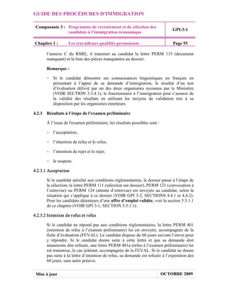 GUIDE DES PROCÉDURES D'IMMIGRATION

 Composante 3 : Programme de recrutement et de sélection des
                                                                                GPI-3-1
                candidats à l’immigration économique

Chapitre 1 :        Les travailleurs qualifiés permanents                       Page 55

       l’annexe C du RSRE, il transmet au candidat la lettre PERM 115 (document
       manquant) et la liste des pièces manquantes au dossier.

       Remarque :

       - Si le candidat démontre ses connaissances linguistiques en français en
         présentant à l’appui de sa demande d’immigration, le résultat d’un test
         d’évaluation délivré par un des deux organismes reconnus par le Ministère
         (VOIR SECTION 3.3.4.1), le fonctionnaire à l’immigration peut s’assurer de
         la validité des résultats en utilisant les moyens de validation mis à sa
         disposition par les organismes émetteurs.

4.2.3 Résultats à l’étape de l’examen préliminaire

       À l’issue de l'examen préliminaire, les résultats possibles sont :

       - l’acceptation;

       - l’intention de refus et le refus;

       - l’intention de rejet et le rejet;

       - le suspens.

4.2.3.1 Acceptation

       Si le candidat satisfait aux conditions réglementaires, le dossier passe à l’étape de
       la sélection; la lettre PERM 111 (sélection sur dossier), PERM 121 (convocation à
       l’entrevue) ou PERM 124 (attente d’entrevue) est envoyée au candidat, selon la
       situation qui s’applique à ce dernier (VOIR GPI 3-2, SECTIONS 4.4.1 et 4.4.2).
       Pour les candidats détenteurs d’une offre d’emploi validée, voir la section 5.5.1.1
       de ce chapitre (VOIR GPI 3-1, SECTION 5.5.1.1).

4.2.3.2 Intention de r efus et r efus

       Si le candidat ne répond pas aux conditions réglementaires, la lettre PERM 401
       (intention de refus à l’examen préliminaire) lui est envoyée, accompagnée de la
       fiche d’évaluation (FEVAL). Le candidat dispose de 60 jours suivant l’envoi pour
       y répondre. Si le candidat donne suite à cette lettre et que sa demande doit
       néanmoins être refusée, une lettre PERM 401a (refus à l’examen préliminaire) lui
       est transmise, le cas échéant, accompagnée de la FEVAL. Si le candidat ne donne
       pas suite à la lettre d’intention de refus, sa demande est refusée à l’expiration des
       60 jours, sans autre préavis.


 Mise à jour                                                                OCTOBRE 2009
 