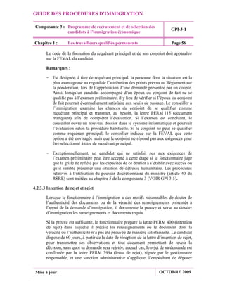 GUIDE DES PROCÉDURES D'IMMIGRATION

 Composante 3 : Programme de recrutement et de sélection des
                                                                                   GPI-3-1
                candidats à l’immigration économique

 Chapitre 1 :        Les travailleurs qualifiés permanents                         Page 56

        Le code de la formation du requérant principal et de son conjoint doit apparaître
        sur la FEVAL du candidat.

        Remarques :

       - Est désignée, à titre de requérant principal, la personne dont la situation est la
         plus avantageuse au regard de l’attribution des points prévus au Règlement sur
         la pondération, lors de l’appréciation d’une demande présentée par un couple.
         Ainsi, lorsqu’un candidat accompagné d’un époux ou conjoint de fait ne se
         qualifie pas à l’examen préliminaire, il y lieu de vérifier si l’époux ou conjoint
         de fait pourrait éventuellement satisfaire aux seuils de passage. Le conseiller à
         l’immigration examine les chances du conjoint de se qualifier comme
         requérant principal et transmet, au besoin, la lettre PERM 115 (document
         manquant) afin de compléter l’évaluation. Si l’examen est concluant, le
         conseiller ouvre un nouveau dossier dans le système informatique et poursuit
         l’évaluation selon la procédure habituelle. Si le conjoint ne peut se qualifier
         comme requérant principal, le conseiller indique sur la FEVAL que cette
         option a été envisagée mais que le conjoint ne répond pas aux exigences pour
         être sélectionné à titre de requérant principal.

       - Exceptionnellement, un candidat qui ne satisfait pas aux exigences de
         l’examen préliminaire peut être accepté à cette étape si le fonctionnaire juge
         que la grille ne reflète pas les capacités de ce dernier à s’établir avec succès ou
         qu’il semble présenter une situation de détresse humanitaire. Les procédures
         relatives à l’utilisation du pouvoir discrétionnaire du ministre (article 40 du
         RSRE) sont traitées au chapitre 5 de la composante 3 (VOIR GPI 3-5).

4.2.3.3 Intention de r ejet et r ejet

        Lorsque le fonctionnaire à l’immigration a des motifs raisonnables de douter de
        l’authenticité des documents ou de la véracité des renseignements présentés à
        l'appui de la demande d'immigration, il documente la preuve et verse au dossier
        d’immigration les renseignements et documents requis.

        Si la preuve est suffisante, le fonctionnaire prépare la lettre PERM 400 (intention
        de rejet) dans laquelle il précise les renseignements ou le document dont la
        véracité ou l’authenticité n’a pas été prouvée de manière satisfaisante. Le candidat
        dispose de 60 jours, à partir de la date de réception de la lettre d’intention de rejet,
        pour transmettre ses observations et tout document permettant de revoir la
        décision, sans quoi sa demande sera rejetée, auquel cas, le rejet de sa demande est
        confirmée par la lettre PERM 399a (lettre de rejet), signée par le gestionnaire
        responsable, et une sanction administrative s’applique, l’empêchant de déposer


 Mise à jour                                                                OCTOBRE 2009
 
