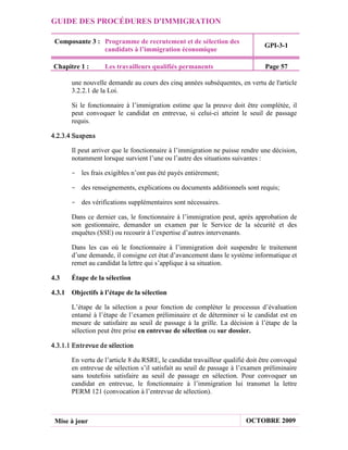 GUIDE DES PROCÉDURES D'IMMIGRATION

 Composante 3 : Programme de recrutement et de sélection des
                                                                               GPI-3-1
                candidats à l’immigration économique

Chapitre 1 :       Les travailleurs qualifiés permanents                       Page 57

       une nouvelle demande au cours des cinq années subséquentes, en vertu de l'article
       3.2.2.1 de la Loi.

       Si le fonctionnaire à l’immigration estime que la preuve doit être complétée, il
       peut convoquer le candidat en entrevue, si celui-ci atteint le seuil de passage
       requis.

4.2.3.4 Suspens

       Il peut arriver que le fonctionnaire à l’immigration ne puisse rendre une décision,
       notamment lorsque survient l’une ou l’autre des situations suivantes :

       - les frais exigibles n’ont pas été payés entièrement;

       - des renseignements, explications ou documents additionnels sont requis;

       - des vérifications supplémentaires sont nécessaires.

       Dans ce dernier cas, le fonctionnaire à l’immigration peut, après approbation de
       son gestionnaire, demander un examen par le Service de la sécurité et des
       enquêtes (SSE) ou recourir à l’expertise d’autres intervenants.

       Dans les cas où le fonctionnaire à l’immigration doit suspendre le traitement
       d’une demande, il consigne cet état d’avancement dans le système informatique et
       remet au candidat la lettre qui s’applique à sa situation.

4.3    Étape de la sélection

4.3.1 Objectifs à l’étape de la sélection

       L’étape de la sélection a pour fonction de compléter le processus d’évaluation
       entamé à l’étape de l’examen préliminaire et de déterminer si le candidat est en
       mesure de satisfaire au seuil de passage à la grille. La décision à l’étape de la
       sélection peut être prise en entrevue de sélection ou sur dossier.

4.3.1.1 Entr evue de sélection

       En vertu de l’article 8 du RSRE, le candidat travailleur qualifié doit être convoqué
       en entrevue de sélection s’il satisfait au seuil de passage à l’examen préliminaire
       sans toutefois satisfaire au seuil de passage en sélection. Pour convoquer un
       candidat en entrevue, le fonctionnaire à l’immigration lui transmet la lettre
       PERM 121 (convocation à l’entrevue de sélection).



 Mise à jour                                                            OCTOBRE 2009
 