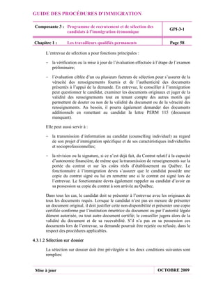 GUIDE DES PROCÉDURES D'IMMIGRATION

 Composante 3 : Programme de recrutement et de sélection des
                                                                                GPI-3-1
                candidats à l’immigration économique

Chapitre 1 :        Les travailleurs qualifiés permanents                       Page 58

       L’entrevue de sélection a pour fonctions principales :

       - la vérification ou la mise à jour de l’évaluation effectuée à l’étape de l’examen
         préliminaire;

       - l’évaluation ciblée d’un ou plusieurs facteurs de sélection pour s’assurer de la
         véracité des renseignements fournis et de l’authenticité des documents
         présentés à l’appui de la demande. En entrevue, le conseiller à l’immigration
         peut questionner le candidat, examiner les documents originaux et juger de la
         validité des renseignements tout en tenant compte des autres motifs qui
         permettent de douter ou non de la validité du document ou de la véracité des
         renseignements. Au besoin, il pourra également demander des documents
         additionnels en remettant au candidat la lettre PERM 115 (document
         manquant).

       Elle peut aussi servir à :

       - la transmission d’information au candidat (counselling individuel) au regard
         de son projet d’immigration spécifique et de ses caractéristiques individuelles
         et socioprofessionnelles;

       - la révision ou la signature, si ce n’est déjà fait, du Contrat relatif à la capacité
         d’autonomie financière, de même que la transmission de renseignements sur la
         portée du contrat et sur les coûts réels d’établissement au Québec. Le
         fonctionnaire à l’immigration devra s’assurer que le candidat possède une
         copie du contrat signé ou lui en remettre une si le contrat est signé lors de
         l’entrevue. Le fonctionnaire devra également rappeler au candidat d’avoir en
         sa possession sa copie du contrat à son arrivée au Québec.

       Dans tous les cas, le candidat doit se présenter à l’entrevue avec les originaux de
       tous les documents requis. Lorsque le candidat n’est pas en mesure de présenter
       un document original, il doit justifier cette non-disponibilité et présenter une copie
       certifiée conforme par l’institution émettrice du document ou par l’autorité légale
       dûment autorisée, ou tout autre document certifié; le conseiller jugera alors de la
       validité du document et de sa recevabilité. S’il n’a pas en sa possession ces
       documents lors de l’entrevue, sa demande pourrait être rejetée ou refusée, dans le
       respect des procédures applicables.

4.3.1.2 Sélection sur dossier

       La sélection sur dossier doit être privilégiée si les deux conditions suivantes sont
       remplies:


 Mise à jour                                                             OCTOBRE 2009
 