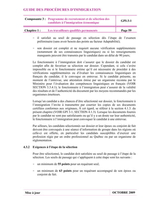 GUIDE DES PROCÉDURES D'IMMIGRATION

 Composante 3 : Programme de recrutement et de sélection des
                                                                                GPI-3-1
                candidats à l’immigration économique

Chapitre 1 :       Les travailleurs qualifiés permanents                        Page 59

      - il satisfait au seuil de passage en sélection dès l’étape de l’examen
        préliminaire (sans avoir besoin des points au facteur Adaptabilité);

      - son dossier est complet et ne requiert aucune vérification supplémentaire
        (notamment de ses connaissances linguistiques) ou si les renseignements
        manquants peuvent être transmis par le candidat dans un délai de 90 jours;

       Le fonctionnaire à l’immigration doit s’assurer que le dossier du candidat est
       complet afin de favoriser sa sélection sur dossier. Cependant, si cela s’avère
       impossible ou si le fonctionnaire estime qu’il est nécessaire de procéder à des
       vérifications supplémentaires ou d’évaluer les connaissances linguistiques en
       français du candidat, il le convoque en entrevue. Si le candidat présente, au
       moment de l’entrevue, une attestation émise par un organisme reconnu par le
       Ministère pour l’évaluation des compétences linguistiques en français (VOIR
       SECTION 3.3.4.1), le fonctionnaire à l’immigration peut s’assurer de la validité
       des résultats et de l’authenticité du document par les moyens recommandés par les
       organismes émetteurs.

       Lorsqu’un candidat a des chances d’être sélectionné sur dossier, le fonctionnaire à
       l’immigration l’invite à transmettre par courrier les copies de ses documents
       certifiées conformes aux originaux. À cet égard, se référer à la section 4.1.3. du
       présent chapitre (VOIR GPI 3-1, SECTION 4.1.3). Lorsque les documents fournis
       par le candidat ne sont pas satisfaisants ou qu’il y a un doute sur leur authenticité,
       le fonctionnaire à l’immigration peut convoquer le candidat à une entrevue.

       Par ailleurs, les candidats sélectionnés sur dossier et leur époux ou conjoint de fait
       doivent être convoqués à une séance d’information de groupe dans les régions où
       celle-ci est offerte, en particulier les candidats susceptibles d’exercer une
       profession régie par un ordre professionnel au Québec ou par un organisme de
       réglementation.

4.3.2 Exigences à l’étape de la sélection

       Pour être sélectionné, le candidat doit satisfaire au seuil de passage à l’étape de la
       sélection. Les seuils de passage qui s’appliquent à cette étape sont les suivants :

      - un minimum de 55 points pour un requérant seul;

      - un minimum de 63 points pour un requérant accompagné de son époux ou
        conjoint de fait.




 Mise à jour                                                             OCTOBRE 2009
 