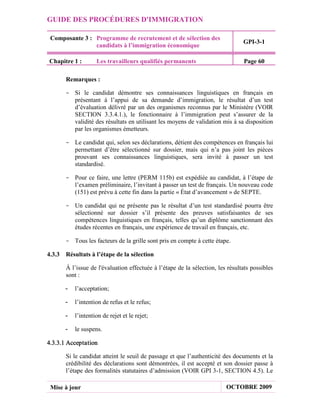 GUIDE DES PROCÉDURES D'IMMIGRATION

 Composante 3 : Programme de recrutement et de sélection des
                                                                                GPI-3-1
                candidats à l’immigration économique

Chapitre 1 :        Les travailleurs qualifiés permanents                       Page 60

       Remarques :

       - Si le candidat démontre ses connaissances linguistiques en français en
         présentant à l’appui de sa demande d’immigration, le résultat d’un test
         d’évaluation délivré par un des organismes reconnus par le Ministère (VOIR
         SECTION 3.3.4.1.), le fonctionnaire à l’immigration peut s’assurer de la
         validité des résultats en utilisant les moyens de validation mis à sa disposition
         par les organismes émetteurs.

       - Le candidat qui, selon ses déclarations, détient des compétences en français lui
         permettant d’être sélectionné sur dossier, mais qui n’a pas joint les pièces
         prouvant ses connaissances linguistiques, sera invité à passer un test
         standardisé.

       - Pour ce faire, une lettre (PERM 115b) est expédiée au candidat, à l’étape de
         l’examen préliminaire, l’invitant à passer un test de français. Un nouveau code
         (151) est prévu à cette fin dans la partie « État d’avancement » de SEPTE.

       - Un candidat qui ne présente pas le résultat d’un test standardisé pourra être
         sélectionné sur dossier s’il présente des preuves satisfaisantes de ses
         compétences linguistiques en français, telles qu’un diplôme sanctionnant des
         études récentes en français, une expérience de travail en français, etc.

       - Tous les facteurs de la grille sont pris en compte à cette étape.

4.3.3 Résultats à l’étape de la sélection

       À l’issue de l'évaluation effectuée à l’étape de la sélection, les résultats possibles
       sont :

       -   l’acceptation;

       -   l’intention de refus et le refus;

       -   l’intention de rejet et le rejet;

       -   le suspens.

4.3.3.1 Acceptation

       Si le candidat atteint le seuil de passage et que l’authenticité des documents et la
       crédibilité des déclarations sont démontrées, il est accepté et son dossier passe à
       l’étape des formalités statutaires d’admission (VOIR GPI 3-1, SECTION 4.5). Le

 Mise à jour                                                             OCTOBRE 2009
 