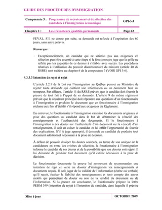 GUIDE DES PROCÉDURES D'IMMIGRATION

 Composante 3 : Programme de recrutement et de sélection des
                                                                                 GPI-3-1
                candidats à l’immigration économique

 Chapitre 1 :        Les travailleurs qualifiés permanents                       Page 62

        FEVAL. S’il ne donne pas suite, sa demande est refusée à l’expiration des 60
        jours, sans autre préavis.

        Remarque :

       - Exceptionnellement, un candidat qui ne satisfait pas aux exigences en
         sélection peut être accepté à cette étape si le fonctionnaire juge que la grille ne
         reflète pas les capacités de ce dernier à s’établir avec succès. Les procédures
         relatives à l’utilisation du pouvoir discrétionnaire du ministre (article 40 du
         RSRE) sont traitées au chapitre 6 de la composante 3 (VOIR GPI 3-6).

4.3.3.3 Intention de r ejet et r ejet

        L’article 3.2.1 de la Loi sur l’immigration au Québec permet au Ministère de
        rejeter toute demande qui contient une information ou un document faux ou
        trompeur. Par ailleurs, l’article 11 du RSRE prévoit que le candidat doit fournir la
        preuve de tout fait à l’appui de sa demande. L’article 9 du même règlement
        prévoit que le requérant principal doit répondre aux questions d’un fonctionnaire
        à l’immigration et produire le document que ce fonctionnaire à l’immigration
        réclame aux fins d’établir s’il répond aux exigences du Règlement.

        En entrevue, le fonctionnaire à l’immigration examine les documents originaux et
        pose des questions au candidat dans le but de déterminer la véracité des
        renseignements et l’authenticité des documents. Si le fonctionnaire à
        l’immigration a des doutes sur l’authenticité d’un document ou la véracité d’un
        renseignement, il doit en aviser le candidat et lui offrir l’opportunité de fournir
        des explications. S’il le juge approprié, il demande au candidat de produire tout
        document additionnel nécessaire à la prise de décision.

        À défaut de pouvoir dissiper les doutes soulevés, au terme de son analyse de la
        candidature en vertu des critères de sélection, le fonctionnaire à l’immigration
        informe le candidat de ses doutes et de la possibilité que son dossier soit rejeté. Il
        lui demande de produire tout document qu’il estime nécessaire à la prise de
        décision.

        Le fonctionnaire documente la preuve lui permettant de recommander une
        intention de rejet et verse au dossier d’immigration les renseignements et
        documents requis. Il doit juger de la validité de l’information (écrite ou verbale)
        qu’il reçoit, évaluer la fiabilité des renseignements et tenir compte des autres
        motifs qui permettent de douter ou non de la validité du document ou de
        l’information. Si la preuve est concluante, le fonctionnaire prépare la lettre
        PERM 399 (intention de rejet) à l’intention du candidat, dans laquelle il précise


 Mise à jour                                                              OCTOBRE 2009
 
