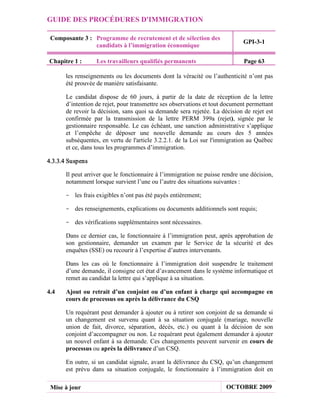 GUIDE DES PROCÉDURES D'IMMIGRATION

 Composante 3 : Programme de recrutement et de sélection des
                                                                             GPI-3-1
                candidats à l’immigration économique

Chapitre 1 :      Les travailleurs qualifiés permanents                      Page 63

      les renseignements ou les documents dont la véracité ou l’authenticité n’ont pas
      été prouvée de manière satisfaisante.

      Le candidat dispose de 60 jours, à partir de la date de réception de la lettre
      d’intention de rejet, pour transmettre ses observations et tout document permettant
      de revoir la décision, sans quoi sa demande sera rejetée. La décision de rejet est
      confirmée par la transmission de la lettre PERM 399a (rejet), signée par le
      gestionnaire responsable. Le cas échéant, une sanction administrative s’applique
      et l’empêche de déposer une nouvelle demande au cours des 5 années
      subséquentes, en vertu de l'article 3.2.2.1. de la Loi sur l'immigration au Québec
      et ce, dans tous les programmes d’immigration.

4.3.3.4 Suspens

      Il peut arriver que le fonctionnaire à l’immigration ne puisse rendre une décision,
      notamment lorsque survient l’une ou l’autre des situations suivantes :

      - les frais exigibles n’ont pas été payés entièrement;

      - des renseignements, explications ou documents additionnels sont requis;

      - des vérifications supplémentaires sont nécessaires.

      Dans ce dernier cas, le fonctionnaire à l’immigration peut, après approbation de
      son gestionnaire, demander un examen par le Service de la sécurité et des
      enquêtes (SSE) ou recourir à l’expertise d’autres intervenants.

      Dans les cas où le fonctionnaire à l’immigration doit suspendre le traitement
      d’une demande, il consigne cet état d’avancement dans le système informatique et
      remet au candidat la lettre qui s’applique à sa situation.

4.4   Ajout ou retrait d’un conjoint ou d’un enfant à charge qui accompagne en
      cours de processus ou après la délivrance du CSQ

      Un requérant peut demander à ajouter ou à retirer son conjoint de sa demande si
      un changement est survenu quant à sa situation conjugale (mariage, nouvelle
      union de fait, divorce, séparation, décès, etc.) ou quant à la décision de son
      conjoint d’accompagner ou non. Le requérant peut également demander à ajouter
      un nouvel enfant à sa demande. Ces changements peuvent survenir en cours de
      processus ou après la délivrance d’un CSQ.

      En outre, si un candidat signale, avant la délivrance du CSQ, qu’un changement
      est prévu dans sa situation conjugale, le fonctionnaire à l’immigration doit en

 Mise à jour                                                          OCTOBRE 2009
 