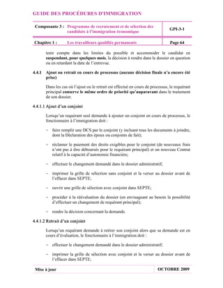 GUIDE DES PROCÉDURES D'IMMIGRATION

 Composante 3 : Programme de recrutement et de sélection des
                                                                                GPI-3-1
                candidats à l’immigration économique

Chapitre 1 :       Les travailleurs qualifiés permanents                        Page 64

       tenir compte dans les limites du possible et accommoder le candidat en
       suspendant, pour quelques mois, la décision à rendre dans le dossier en question
       ou en retardant la date de l’entrevue.

4.4.1 Ajout ou retrait en cours de processus (aucune décision finale n’a encore été
      prise)

       Dans les cas où l’ajout ou le retrait est effectué en cours de processus, le requérant
       principal conserve le même ordre de priorité qu’auparavant dans le traitement
       de son dossier.

4.4.1.1 Ajout d’un conjoint

       Lorsqu’un requérant seul demande à ajouter un conjoint en cours de processus, le
       fonctionnaire à l’immigration doit :

       - faire remplir une DCS par le conjoint (y incluant tous les documents à joindre,
         dont la Déclaration des époux ou conjoints de fait);

       - réclamer le paiement des droits exigibles pour le conjoint (de nouveaux frais
         n’ont pas à être déboursés pour le requérant principal) et un nouveau Contrat
         relatif à la capacité d’autonomie financière;

       - effectuer le changement demandé dans le dossier administratif;

       - imprimer la grille de sélection sans conjoint et la verser au dossier avant de
         l’effacer dans SEPTE;

       - ouvrir une grille de sélection avec conjoint dans SEPTE;

       - procéder à la réévaluation du dossier (en envisageant au besoin la possibilité
         d’effectuer un changement de requérant principal);

       - rendre la décision concernant la demande.

4.4.1.2 Retr ait d’un conjoint

       Lorsqu’un requérant demande à retirer son conjoint alors que sa demande est en
       cours d’évaluation, le fonctionnaire à l’immigration doit :

       - effectuer le changement demandé dans le dossier administratif;

       - imprimer la grille de sélection avec conjoint et la verser au dossier avant de
         l’effacer dans SEPTE;

 Mise à jour                                                             OCTOBRE 2009
 