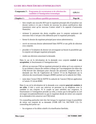 GUIDE DES PROCÉDURES D'IMMIGRATION

Composante 3 : Programme de recrutement et de sélection des
                                                                              GPI-3-1
               candidats à l’immigration économique

Chapitre 1 :      Les travailleurs qualifiés permanents                       Page 66

     - faire remplir une nouvelle DCS par le requérant principal afin d’actualiser son
       dossier (celui-ci n’a pas à fournir de nouveau les pièces justificatives déjà
       transmises) ainsi qu’un nouveau Contrat relatif à la capacité d’autonomie
       financière;

     - réclamer le paiement des droits exigibles pour le conjoint seulement (de
       nouveaux frais n’ont pas à être déboursés pour le requérant principal);

     - fermer le dossier du requérant principal pour raison administrative;

     - ouvrir un nouveau dossier administratif dans SEPTE et une grille de sélection
       avec conjoint;

     - procéder à l’évaluation du dossier (en envisageant au besoin la possibilité que
       le conjoint soit désigné requérant principal);

     - rendre une décision concernant la demande.

      Dans le cas où la réévaluation de la demande avec conjoint conduit à une
      acceptation, le fonctionnaire à l’immigration doit :

     - délivrer un nouveau CSQ au requérant principal de même qu’à son conjoint et
       le cas échéant à chacun des enfants à charge qui l’accompagnent (les dates des
       CSQ doivent être identiques pour chacune des personnes comprises dans la
       demande aux fins de l’application de l’article 15.1a) du Règlement sur la
       sélection des ressortissants étrangers (RSRE) portant sur la caducité du CSQ);

     - noter dans l’écran CSQ de SEPTE la caducité de l’ancien CSQ (en application
       à l’article 15.1d) du RSRE.

      Dans le cas où la réévaluation de la demande avec conjoint pourrait conduire à
      un refus, il doit y avoir une entrevue en personne ou au téléphone avec le
      candidat et son conjoint. Si le couple ne peut satisfaire aux exigences, le
      fonctionnaire à l’immigration procède au refus, à moins que la dérogation ne soit
      envisagée (exceptionnellement) ou que le requérant décide de retirer son conjoint
      de sa demande et de conserver son CSQ initial.

      Un counselling particulier doit être fait lorsque le requérant évoque la possibilité
      de retirer son conjoint de sa demande (VOIR GPI 5-6, SECTION 3.2). Ce
      counselling doit porter sur :

     - les exigences et les délais relatifs à la réunification familiale;



Mise à jour                                                             OCTOBRE 2009
 