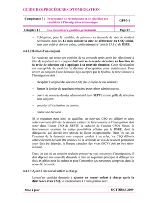 GUIDE DES PROCÉDURES D'IMMIGRATION

 Composante 3 : Programme de recrutement et de sélection des
                                                                                GPI-3-1
                candidats à l’immigration économique

Chapitre 1 :       Les travailleurs qualifiés permanents                        Page 67

       - l’obligation, pour le candidat, de présenter sa demande de visa de résident
         permanent, dans les 12 mois suivant la date de délivrance du CSQ initial,
         sans quoi celui-ci devient caduc, conformément à l’article 15.1 a) du RSRE.

4.4.2.2 Retr ait d’un conjoint

       Le requérant qui retire son conjoint de sa demande après avoir été sélectionné à
       titre de requérant avec conjoint doit voir sa demande réévaluée en fonction de
       la grille de sélection qui s’applique à sa nouvelle situation. Cette réévaluation
       est susceptible de modifier la décision d’acceptation prise initialement. Pour
       retirer un conjoint d’une demande déjà acceptée par le Québec, le fonctionnaire à
       l’immigration doit :

       - récupérer l’original des anciens CSQ (les 2 copies le cas échéant);

       - fermer le dossier du requérant principal pour raison administrative;

       - ouvrir un nouveau dossier administratif dans SEPTE et une grille de sélection
         sans conjoint;

       - procéder à l’évaluation du dossier;

       - rendre une décision.

       Si le requérant peut ainsi se qualifier, un nouveau CSQ est délivré et ceux
       antérieurement délivrés deviennent caducs (le fonctionnaire à l’immigration doit
       noter dans l’écran CSQ de SEPTE la caducité de l’ancien CSQ). Sinon, le
       fonctionnaire examine les autres possibilités offertes par le RSRE, dont la
       dérogation, qui devrait être utilisée de façon exceptionnelle. Dans les cas où
       l’examen de la demande sans conjoint conduit à un refus, les CSQ délivrés
       antérieurement doivent être annulés. Si la demande de visa de résident permanent
       avait déjà été déposée, le Bureau canadien des visas (BCV) doit en être rétro-
       informé.

       Dans les cas où un conjoint souhaite poursuivre seul son projet d’immigration, il
       doit déposer une nouvelle demande à titre de requérant principal et défrayer les
       frais exigibles pour lui-même et pour l’ensemble des personnes comprises dans la
       nouvelle demande.

4.4.2.3 Ajout d’un nouvel enfant à char ge

       Lorsqu’un candidat demande à ajouter un nouvel enfant à charge après la
       délivrance d’un CSQ, le fonctionnaire à l’immigration doit :

 Mise à jour                                                          OCTOBRE 2009
 