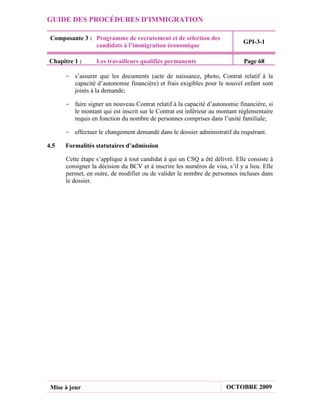 GUIDE DES PROCÉDURES D'IMMIGRATION

 Composante 3 : Programme de recrutement et de sélection des
                                                                             GPI-3-1
                candidats à l’immigration économique

Chapitre 1 :      Les travailleurs qualifiés permanents                      Page 68

      - s’assurer que les documents (acte de naissance, photo, Contrat relatif à la
        capacité d’autonomie financière) et frais exigibles pour le nouvel enfant sont
        joints à la demande;

      - faire signer un nouveau Contrat relatif à la capacité d’autonomie financière, si
        le montant qui est inscrit sur le Contrat est inférieur au montant réglementaire
        requis en fonction du nombre de personnes comprises dans l’unité familiale;

      - effectuer le changement demandé dans le dossier administratif du requérant.

4.5   Formalités statutaires d’admission

      Cette étape s’applique à tout candidat à qui un CSQ a été délivré. Elle consiste à
      consigner la décision du BCV et à inscrire les numéros de visa, s’il y a lieu. Elle
      permet, en outre, de modifier ou de valider le nombre de personnes incluses dans
      le dossier.




 Mise à jour                                                          OCTOBRE 2009
 