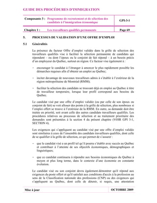 GUIDE DES PROCÉDURES D'IMMIGRATION

 Composante 3 : Programme de recrutement et de sélection des
                                                                                GPI-3-1
                candidats à l’immigration économique

Chapitre 1 :        Les travailleurs qualifiés permanents                       Page 69

5.    PROCESSUS DE VALIDATION D’UNE OFFRE D’EMPLOI

5.1   Généralités

      La présence du facteur Offre d’emploi validée dans la grille de sélection des
      travailleurs qualifiés vise à faciliter la sélection permanente de candidats qui
      répondent – ou dont l’époux ou le conjoint de fait répond – à un besoin précis
      d’un employeur du Québec, surtout en région. Ce facteur vise également à :

      - encourager le candidat à l’étranger à amorcer le plus rapidement possible les
        démarches requises afin d’obtenir un emploi au Québec;

      - inciter davantage de nouveaux travailleurs admis à s’établir à l’extérieur de la
        région métropolitaine de Montréal (RMM);

      - faciliter la sélection des candidats se trouvant déjà en emploi au Québec à titre
        de travailleur temporaire, lorsque leur profil correspond aux besoins du
        Québec.

      Le candidat visé par une offre d’emploi validée (ou par celle de son époux ou
      conjoint de fait) se voit allouer des points à la grille de sélection, plus nombreux si
      l’emploi offert se trouve à l’extérieur de la RMM. En outre, sa demande doit être
      traitée en priorité, soit avant celle des autres candidats travailleurs qualifiés. Les
      procédures relatives au processus de sélection et au traitement prioritaire des
      demandes sont présentées à la section 4 du présent chapitre (VOIR GPI 3-1,
      SECTION 4).

      Les exigences qui s’appliquent au candidat visé par une offre d’emploi validée
      sont similaires à ceux de l’ensemble des candidats travailleurs qualifiés, dont celle
      de se qualifier à la grille de sélection, ce qui permet de s’assurer :

      - que le candidat visé a un profil tel qu’il pourra s’établir avec succès au Québec
        et contribuer à l’atteinte de ses objectifs économiques, démographiques et
        linguistiques;

      - que ce candidat continuera à répondre aux besoins économiques du Québec à
        moyen et plus long terme, dans le contexte d’une économie en constante
        évolution.

      Le candidat visé ou son conjoint devra également démontrer qu'il répond aux
      exigences du poste offert et qu'il satisfait aux conditions d'accès à la profession au
      sens de la Classification nationale des professions (CNP) ou des exigences qui
      s’appliquent au Québec, dont celle de détenir, si requis, une attestation

 Mise à jour                                                             OCTOBRE 2009
 