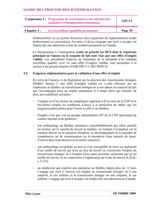 GUIDE DES PROCÉDURES D'IMMIGRATION

 Composante 3 : Programme de recrutement et de sélection des
                                                                             GPI-3-1
                candidats à l’immigration économique

Chapitre 1 :      Les travailleurs qualifiés permanents                      Page 70

      d'admissibilité ou un permis d'exercice d'un organisme de réglementation (ordre
      professionnel ou association). En outre, il devra s'engager par écrit à occuper cet
      emploi dès son admission à titre de résident permanent au Canada.

      Le fonctionnaire à l’immigration traite en priorité les DCS dont le requérant
      principal ou l’époux ou le conjoint de fait sont visés par une offre d’emploi
      validée. Les procédures relatives au traitement de la demande d’un candidat
      travailleur qualifié, avec ou sans offre d’emploi validée, sont présentées à la
      section 4 du présent chapitre (VOIR GPI 3-1, SECTION 4).

5.2   Exigences réglementaires pour la validation d’une offre d’emploi

      En vertu de l’annexe A du Règlement sur la sélection des ressortissants étrangers
      (RSRE), facteur 7, une offre d’emploi validée est « celle effectuée par un
      employeur au Québec au ressortissant étranger ou à son époux ou conjoint de fait
      qui l’accompagne pour un emploi permanent et à temps plein qui satisfait, de
      plus, aux conditions suivantes :

      - l’emploi est d’un niveau de compétence supérieur à D au sens de la CNP et le
        travailleur remplit les conditions d’accès à la profession de même que les
        exigences particulières pour l’accès à celle-ci au Québec;

      - l'emploi n’est pas visé au groupe intermédiaire 647 de la CNP (personnel de
        soutien familial et de garderie);

      - son embauchage au Québec entraînera vraisemblablement des effets positifs
        ou neutres sur le marché du travail au Québec, en fondant l’évaluation sur la
        création directe ou le maintien d'emplois, le développement ou le transfert de
        compétences ou de connaissances ou la résorption d'une pénurie de main-
        d’œuvre dans la profession ou le métier concerné;

      - son embauchage au Québec ne nuit ni n'est susceptible de nuire au règlement
        d’un conflit de travail qui sévit au lieu de travail où s'exercerait l'emploi du
        ressortissant étranger, ni à l'emploi d'une autre personne concernée par un tel
        conflit de travail, ni ne contrevient à l'application du Code du travail (L.R.Q.,
        c. C-27);

      - un employeur qui exploite une entreprise au Québec depuis plus de 12 mois
        s’engage par écrit à réserver cet emploi au ressortissant étranger ou à son
        conjoint, le cas échéant et le ressortissant étranger ou son conjoint, le cas
        échéant, s’engage par écrit à occuper cet emploi dès son admission au Canada.



 Mise à jour                                                          OCTOBRE 2009
 