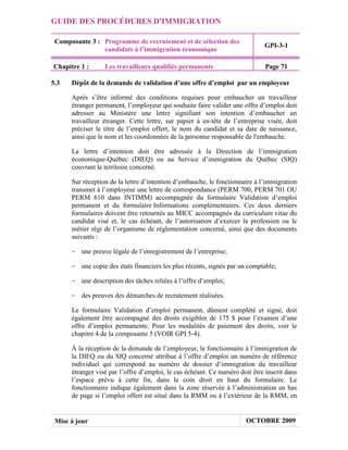 GUIDE DES PROCÉDURES D'IMMIGRATION

 Composante 3 : Programme de recrutement et de sélection des
                                                                             GPI-3-1
                candidats à l’immigration économique

Chapitre 1 :      Les travailleurs qualifiés permanents                       Page 71

5.3   Dépôt de la demande de validation d’une offre d’emploi par un employeur

      Après s’être informé des conditions requises pour embaucher un travailleur
      étranger permanent, l’employeur qui souhaite faire valider une offre d’emploi doit
      adresser au Ministère une lettre signifiant son intention d’embaucher un
      travailleur étranger. Cette lettre, sur papier à en-tête de l’entreprise visée, doit
      préciser le titre de l’emploi offert, le nom du candidat et sa date de naissance,
      ainsi que le nom et les coordonnées de la personne responsable de l'embauche.

      La lettre d’intention doit être adressée à la Direction de l’immigration
      économique-Québec (DIEQ) ou au Service d’immigration du Québec (SIQ)
      couvrant le territoire concerné.

      Sur réception de la lettre d’intention d’embauche, le fonctionnaire à l’immigration
      transmet à l’employeur une lettre de correspondance (PERM 700, PERM 701 OU
      PERM 610 dans INTIMM) accompagnée du formulaire Validation d’emploi
      permanent et du formulaire Informations complémentaires. Ces deux derniers
      formulaires doivent être retournés au MICC accompagnés du curriculum vitae du
      candidat visé et, le cas échéant, de l’autorisation d’exercer la profession ou le
      métier régi de l’organisme de réglementation concerné, ainsi que des documents
      suivants :

      - une preuve légale de l’enregistrement de l’entreprise;

      - une copie des états financiers les plus récents, signés par un comptable;

      - une description des tâches reliées à l’offre d’emploi;

      - des preuves des démarches de recrutement réalisées.

      Le formulaire Validation d’emploi permanent, dûment complété et signé, doit
      également être accompagné des droits exigibles de 175 $ pour l’examen d’une
      offre d’emploi permanente. Pour les modalités de paiement des droits, voir le
      chapitre 4 de la composante 5 (VOIR GPI 5-4).

      À la réception de la demande de l’employeur, le fonctionnaire à l’immigration de
      la DIEQ ou du SIQ concerné attribue à l’offre d’emploi un numéro de référence
      individuel qui correspond au numéro de dossier d’immigration du travailleur
      étranger visé par l’offre d’emploi, le cas échéant. Ce numéro doit être inscrit dans
      l’espace prévu à cette fin, dans le coin droit en haut du formulaire. Le
      fonctionnaire indique également dans la zone réservée à l’administration en bas
      de page si l’emploi offert est situé dans la RMM ou à l’extérieur de la RMM, en


 Mise à jour                                                           OCTOBRE 2009
 
