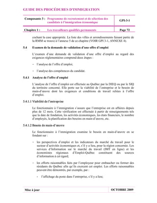 GUIDE DES PROCÉDURES D'IMMIGRATION

 Composante 3 : Programme de recrutement et de sélection des
                                                                                GPI-3-1
                candidats à l’immigration économique

Chapitre 1 :         Les travailleurs qualifiés permanents                      Page 72

        cochant la case appropriée. La liste des villes et arrondissements faisant partie de
        la RMM se trouve à l’annexe 5 de ce chapitre (VOIR GPI 3-1, ANNEXE 4).

5.4     Examen de la demande de validation d’une offre d’emploi

        L’examen d’une demande de validation d’une offre d’emploi au regard des
        exigences réglementaires comprend deux étapes :

       - l’analyse de l’offre d’emploi;

       - l’analyse des compétences du candidat.

5.4.1 Analyse de l’offre d’emploi

        L’analyse de l’offre d’emploi est effectuée au Québec par la DIEQ ou par le SIQ
        du territoire concerné. Elle porte sur la viabilité de l’entreprise et le besoin de
        main-d’œuvre dont les exigences et conditions de travail reliées à l’offre
        d’emploi.

5.4.1.1 Viabilité de l’entr epr ise

        Le fonctionnaire à l’immigration s’assure que l’entreprise est en affaires depuis
        plus de 12 mois. Cette vérification est effectuée à partir de renseignements tels
        que la date de fondation, les activités économiques, les états financiers, le nombre
        d’employés, la planification des besoins en main-d’œuvre, etc.

5.4.1.2 Besoin de main-d’œuvr e

        Le fonctionnaire à l’immigration examine le besoin en main-d’œuvre en se
        fondant sur :

       - les perspectives d’emploi et les indicateurs du marché du travail pour le
         secteur d’activités économiques et, s’il y a lieu, pour la région concernée. Les
         services d’Information sur le marché du travail (IMT en ligne) et les
         économistes régionaux d’Emploi-Québec constituent des sources
         d’information à cet égard;

       - les efforts raisonnables faits par l’employeur pour embaucher ou former des
         résidants du Québec afin qu’ils exercent cet emploi. Les efforts raisonnables
         peuvent être démontrés, par exemple, par :

           -   l’affichage du poste dans l’entreprise, s’il y a lieu;



 Mise à jour                                                             OCTOBRE 2009
 