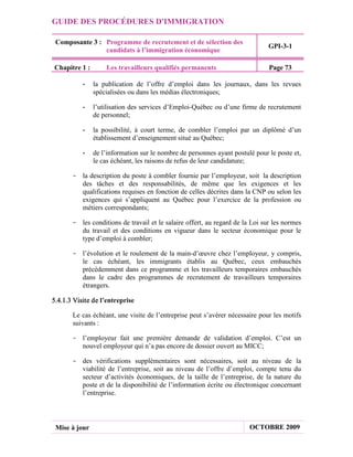 GUIDE DES PROCÉDURES D'IMMIGRATION

 Composante 3 : Programme de recrutement et de sélection des
                                                                               GPI-3-1
                candidats à l’immigration économique

Chapitre 1 :       Les travailleurs qualifiés permanents                       Page 73

           -   la publication de l’offre d’emploi dans les journaux, dans les revues
               spécialisées ou dans les médias électroniques;

           -   l’utilisation des services d’Emploi-Québec ou d’une firme de recrutement
               de personnel;

           -   la possibilité, à court terme, de combler l’emploi par un diplômé d’un
               établissement d’enseignement situé au Québec;

           -   de l’information sur le nombre de personnes ayant postulé pour le poste et,
               le cas échéant, les raisons de refus de leur candidature;

       - la description du poste à combler fournie par l’employeur, soit la description
         des tâches et des responsabilités, de même que les exigences et les
         qualifications requises en fonction de celles décrites dans la CNP ou selon les
         exigences qui s’appliquent au Québec pour l’exercice de la profession ou
         métiers correspondants;

       - les conditions de travail et le salaire offert, au regard de la Loi sur les normes
         du travail et des conditions en vigueur dans le secteur économique pour le
         type d’emploi à combler;

       - l’évolution et le roulement de la main-d’œuvre chez l’employeur, y compris,
         le cas échéant, les immigrants établis au Québec, ceux embauchés
         précédemment dans ce programme et les travailleurs temporaires embauchés
         dans le cadre des programmes de recrutement de travailleurs temporaires
         étrangers.

5.4.1.3 Visite de l’entreprise

       Le cas échéant, une visite de l’entreprise peut s’avérer nécessaire pour les motifs
       suivants :

       - l’employeur fait une première demande de validation d’emploi. C’est un
         nouvel employeur qui n’a pas encore de dossier ouvert au MICC;

       - des vérifications supplémentaires sont nécessaires, soit au niveau de la
         viabilité de l’entreprise, soit au niveau de l’offre d’emploi, compte tenu du
         secteur d’activités économiques, de la taille de l’entreprise, de la nature du
         poste et de la disponibilité de l’information écrite ou électronique concernant
         l’entreprise.




 Mise à jour                                                            OCTOBRE 2009
 