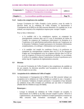 GUIDE DES PROCÉDURES D'IMMIGRATION

 Composante 3 : Programme de recrutement et de sélection des
                                                                                 GPI-3-1
                candidats à l’immigration économique

Chapitre 1 :        Les travailleurs qualifiés permanents                        Page 74

5.4.2 Analyse des compétences du candidat

       Lorsque l’évaluation de l’offre d’emploi s’avère positive, avant de rendre la
       décision finale sur la validation de l’offre d’emploi, le fonctionnaire à
       l’immigration de la DIEQ ou du SIQ concerné détermine si le candidat (ou, le cas
       échéant, son conjoint) a les compétences requises pour occuper l’emploi.

       Pour ce faire, il détermine :

          -    si le candidat visé a les compétences requises, en comparant les
               renseignements contenus dans son CV avec la description de tâches de
               l’emploi, les exigences de l’employeur relativement à la formation et à
               l’expérience et les spécifications particulières décrites par l’employeur sur
               le formulaire Validation d’emploi permanent et le formulaire Informations
               complémentaires, à la rubrique « Informations sur le poste (suite) ».

          -    si le candidat visé remplit les conditions d’accès à la profession en
               comparant les renseignements contenus dans son CV (et les documents
               d’appui qui l’accompagnent) avec les exigences décrites dans la CNP ou
               avec les exigences d’exercice de la profession au Québec. Le cas échéant,
               il vérifie si le candidat a obtenu l’autorisation d’exercer la profession ou le
               métier régi de l’organisme de réglementation concerné.

5.5    Décision

       À la suite de l’évaluation de l’offre d’emploi et des compétences du candidat ou
       de son conjoint, les décisions possibles sont l’acceptation de la validation de
       l’offre d’emploi ou son refus.

5.5.1 Acceptation de la validation de l’offre d’emploi

       Le fonctionnaire à l’immigration de la DIEQ ou du SIQ concerné indique son
       acceptation de la validation de l’offre d’emploi en cochant la case « Acceptée »
       sur le formulaire Validation d’emploi permanent. L’acceptation d’une demande
       de validation d’une offre d’emploi est confirmée par une lettre à l’employeur
       (PERM 404 OU PERM 616 dans INTIMM).

       Remarques :

      - Lorsque la demande de validation de l’offre d’emploi est acceptée, le
        fonctionnaire de la DIEQ ou du SIQ concerné remplit la partie « Réservé à
        l’administration » du formulaire Validation d’emploi permanent et transmet au
        BIQ concerné ledit formulaire accompagné d’une copie du

 Mise à jour                                                              OCTOBRE 2009
 