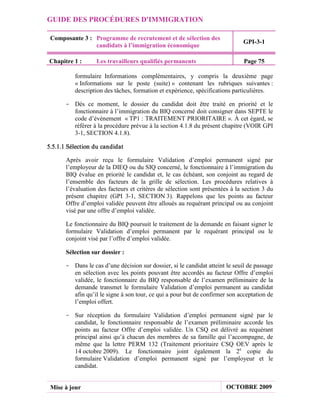 GUIDE DES PROCÉDURES D'IMMIGRATION

 Composante 3 : Programme de recrutement et de sélection des
                                                                              GPI-3-1
                candidats à l’immigration économique

Chapitre 1 :       Les travailleurs qualifiés permanents                       Page 75

          formulaire Informations complémentaires, y compris la deuxième page
          « Informations sur le poste (suite) » contenant les rubriques suivantes :
          description des tâches, formation et expérience, spécifications particulières.

       - Dès ce moment, le dossier du candidat doit être traité en priorité et le
         fonctionnaire à l’immigration du BIQ concerné doit consigner dans SEPTE le
         code d’événement « TP1 : TRAITEMENT PRIORITAIRE ». À cet égard, se
         référer à la procédure prévue à la section 4.1.8 du présent chapitre (VOIR GPI
         3-1, SECTION 4.1.8).

5.5.1.1 Sélection du candidat

       Après avoir reçu le formulaire Validation d’emploi permanent signé par
       l’employeur de la DIEQ ou du SIQ concerné, le fonctionnaire à l’immigration du
       BIQ évalue en priorité le candidat et, le cas échéant, son conjoint au regard de
       l’ensemble des facteurs de la grille de sélection. Les procédures relatives à
       l’évaluation des facteurs et critères de sélection sont présentées à la section 3 du
       présent chapitre (GPI 3-1, SECTION 3). Rappelons que les points au facteur
       Offre d’emploi validée peuvent être alloués au requérant principal ou au conjoint
       visé par une offre d’emploi validée.

       Le fonctionnaire du BIQ poursuit le traitement de la demande en faisant signer le
       formulaire Validation d’emploi permanent par le requérant principal ou le
       conjoint visé par l’offre d’emploi validée.

       Sélection sur dossier :

       - Dans le cas d’une décision sur dossier, si le candidat atteint le seuil de passage
         en sélection avec les points pouvant être accordés au facteur Offre d’emploi
         validée, le fonctionnaire du BIQ responsable de l’examen préliminaire de la
         demande transmet le formulaire Validation d’emploi permanent au candidat
         afin qu’il le signe à son tour, ce qui a pour but de confirmer son acceptation de
         l’emploi offert.

       - Sur réception du formulaire Validation d’emploi permanent signé par le
         candidat, le fonctionnaire responsable de l’examen préliminaire accorde les
         points au facteur Offre d’emploi validée. Un CSQ est délivré au requérant
         principal ainsi qu’à chacun des membres de sa famille qui l’accompagne, de
         même que la lettre PERM 132 (Traitement prioritaire CSQ OEV après le
         14 octobre 2009). Le fonctionnaire joint également la 2e copie du
         formulaire Validation d’emploi permanent signé par l’employeur et le
         candidat.


 Mise à jour                                                            OCTOBRE 2009
 