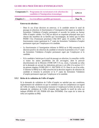 GUIDE DES PROCÉDURES D'IMMIGRATION

 Composante 3 : Programme de recrutement et de sélection des
                                                                               GPI-3-1
                candidats à l’immigration économique

Chapitre 1 :       Les travailleurs qualifiés permanents                        Page 76

      Entrevue de sélection :

      - Dans le cas d’une décision en entrevue, si le candidat atteint le seuil de
        passage en sélection, le fonctionnaire à l’immigration fait signer au candidat le
        formulaire Validation d’emploi permanent et accorde les points au facteur
        Offre d’emploi validée. Un CSQ est délivré au requérant principal ainsi qu’à
        chacun des membres de sa famille qui l’accompagne, de même que la lettre
        PERM 132a (Traitement prioritaire CSQ OEV après 14 octobre 2009). Le
        fonctionnaire remet également la 2e copie du formulaire Validation d’emploi
        permanent signé par l’employeur et le candidat.

      - Le fonctionnaire à l’immigration informe la DIEQ ou le SIQ concerné de la
        décision positive de sélection du candidat et retourne la première et la 3e copie
        du formulaire Validation d’emploi permanent signé par l’employeur et le
        candidat.

      - Si le candidat n’atteint pas le seuil de passage en sélection, le conseiller vérifie
        si toutes les autres possibilités ont été envisagées, dont le pouvoir
        discrétionnaire de la Ministre (VOIR GPI 3-5) ou, sinon, il procède au refus
        de la demande en suivant les indications prévues à cet effet à la section 4.2.3
        du présent chapitre (VOIR GPI-3-1, SECTION 4.2.3). Dans le cas d’un refus,
        il informe la DIEQ ou le SIQ concerné de la décision négative de sélection du
        candidat et retourne la première et la 3e copie du formulaire Validation
        d’emploi permanent signé par l’employeur et le candidat.

5.5.2 Refus de la validation de l’offre d’emploi

       Si la demande de validation de l’offre d’emploi ne satisfait pas aux conditions
       réglementaires de validation ou que le candidat n’a pas les compétences en regard
       de l’offre d’emploi, le fonctionnaire transmet à l’employeur la lettre de refus de sa
       demande de validation de l’offre d’emploi dans laquelle le motif de refus est
       indiqué (PERM 452 OU PERM 630 dans INTIMM). Une copie de la lettre de
       refus est expédiée au BIQ.




 Mise à jour                                                            OCTOBRE 2009
 