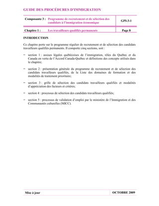 GUIDE DES PROCÉDURES D'IMMIGRATION

 Composante 3 : Programme de recrutement et de sélection des
                                                                             GPI-3-1
                candidats à l’immigration économique

Chapitre 1 :        Les travailleurs qualifiés permanents                    Page 8

INTRODUCTION

Ce chapitre porte sur le programme régulier de recrutement et de sélection des candidats
travailleurs qualifiés permanents. Il comporte cinq sections, soit :

− section 1 : assises légales québécoises de l’immigration, rôles du Québec et du
  Canada en vertu de l’Accord Canada-Québec et définitions des concepts utilisés dans
  le chapitre;

− section 2 : présentation générale du programme de recrutement et de sélection des
  candidats travailleurs qualifiés, de la Liste des domaines de formation et des
  modalités de traitement prioritaire;

− section 3 : grille de sélection des candidats travailleurs qualifiés et modalités
  d’appréciation des facteurs et critères;

− section 4 : processus de sélection des candidats travailleurs qualifiés;

− section 5 : processus de validation d’emploi par le ministère de l’Immigration et des
  Communautés culturelles (MICC).




 Mise à jour                                                            OCTOBRE 2009
 